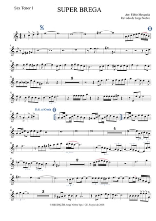 & 4
4 Œ œ> œ> œ>
%w w w w w# w 
œ œ œ œ œ œ œœœœ
&
9
j
œ ‰
œ œ# œ# w w w w ‰ œ
J
œ ˙ ˙#
˙# ∑  Œ œ œ
&
18
.œ
J
œ œ œ œ# œ J
œ .œ œ œ œ .œ
J
œ œ œ œ œ .˙ œ œ .œ
J
œ# œ œ œ œ œ ˙ œ œ
&
24
œ œ œb œn œ œ œ œ# .˙ Œ
3
 Œ œ œ .œ
J
œ œ œ œ œ œ œ
J
œ œ
J
œ
&
32
J
œ œ
J
œ œ œ œ œ œ œ œ œ ˙
3
Œ œœœœœ œ
Œ Œ œ œ œœ œ œ# Œ ‰ œ
œ œ ˙
& .. ..
37
D.S. al Coda
J
œ
‰ œ
>
œ
> œ#> 
œ œœœ
œœœ œ œ œ œ# œœœ œœœ œ œ œ œ œœœ œ œ œ œ œ
&
42
œ œœœ œ œ œ œ œ w w w w 4 ˙ œ œ œ œ œ œ
3 3
&
52
œ .˙
‰ œ œ œ# œ# œ œ œ œ œ œ œ .˙
3
œ œ œ œ œ œ œ œ
3
3
œ œ œ œ œ œ
œ œ
3
3
&
57
œb œ œ œ œ œ œ œ
3 3
.œ j
œ ˙#
2
‰ œ œ œ œ œ œ ˙ ∑
.˙ œ
&
64
.˙# œ w .˙ ‰ œ œ
3
.œ œ œ œ œ œ œ œ# œ
3 3
.œ œ œ œ œ œ œ# œ œ œ
&
69
œ œ œ ˙
3
3
Œ œ# œ œ œ œ œ .˙ Œ œ œ œ œ œ
J
œ .œ ˙ œ œ œ œ
œ> œ> œ>
œ
>
© REEDIÇÃO Jorge Nobre/ Ipu - CE. Março de 2016
Sax Tenor 1
SUPER BREGA
Arr: Fábio Mesquita
Revisão de Jorge Nobre
 