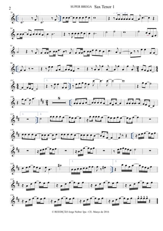 & .. ..
78
.˙
‰ j
œ .˙
‰ j
œ œ œœ œ œ œ œ œ œ w Œ ‰œœ œœ œ œ œ
3 3
j
œ .œ œ Œ
&
84
œ œœ œ œ œ œ œ œ œ .˙ Œ ‰
J
œ œ œ œ œ œ .˙ ˙ ˙ w ˙ œ œ œ œ
&
91
˙ Œ ‰ j
œ œ œœœ œœ .œ œ‰ j
œ œ œœœ œœœ œ œ œ .œ j
œ ˙ œ ‰ ‰ œ œ
œ œ
& .. 4
2
4
4
96
j
œ œ ‰  Œ ‰ J
œ œ
œ œ œ œœœ  Œ ‰
j
œ
j
œ
œ j
œ
j
œ
œ
œ
œ j
œ œ œ œ œ
& 4
4 ..
102
œ œœœ ˙
1.
Œ ‰ J
œ œ
œ œ
2.
‰ œ œ œ
J
œ œ J
œ .œ
J
œ ˙ w
Œ
œ œ ˙
&
## 42 ..
108
Œ
œ œ
J
œ .œ 8
œœ œ œ œ œœ œ œ œ œœ œ œ œœ œ .œ œ œœ œ œ
&
## ..
122 1.
∑
2.
˙ œ œ œ œ œ œ œ œ œ ≈
œ œ œ œ œ œ œ œ œ œ œ œ œ œ ∑
&
## ..
130
œ œ œ œ œ œ œ œ œ œ œ œ œ œ œ œ œ œ œ œ œ œ œ œ
j
œ ‰ Œ ≈ œ œ œ œ œ œ
&
##
137
∑ ≈ œ œ œ œ œ œ
∑ ≈ œ œ œ œ œ œ
∑ ‰ œœœœœœ ˙ ∑
&
## ..
145
œ œ œ œ œ œ J
œ .œ
˙#
1.
œ œ œ œ œ œ œ œ
J
œ
‰ œ#
2.
Œ
œ œ œ œ œ œ œ œ œ
&
##
152
≈ œ œ œ œ œ œ
≈ œ œ œ œ œ œ
≈ œ œ œ œ œ œ
≈ œ œ œ œ œ œ
&
##
156
≈ œ œ œ œ œ œ
≈ œ œ œ œ œ œ
≈ œ œ œ œ œ œ
≈ œ œ œ œ œ œ œ^ œ^ œ^ œ^
Œ
2 SUPER BREGA
© REEDIÇÃO Jorge Nobre/ Ipu - CE. Março de 2016
Sax Tenor 1
 