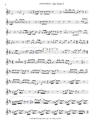& .. ..
78
.˙
‰ j
œ .˙
‰ j
œ œ œ œ œ œ œ œ œ œ w Œ ‰œœ œ œ œ œ œ
3 3
j
œ .œ œ Œ
&
84
œ œœ œ œ œ œ œ œ œ .˙ Œ ‰
J
œ œ œ œ œ œ .˙ ˙ ˙ w ˙ œ œ œ œ
&
91
˙ Œ ‰ j
œ œ œœœ œœ .œ œ‰ j
œ œ œœœ œœœ œ œ œ .œ j
œ ˙ œ ‰ ‰ œ œ
œ œ
& .. 42 44
96
j
œ œ ‰  Œ ‰ J
œ œ
œ œ œ œœœ  Œ ‰ j
œ
j
œ
œ j
œ
j
œ
œ
œ
œ j
œ œ œ œ œ
& 4
4 ..
## 4
2
102
œ œœœ ˙
1.
Œ ‰ J
œ œ
œ œ
2.
‰œœœ
J
œœ J
œ .œ
J
œ ˙ w
Œ
œ œ ˙
Œ
œ œ
J
œ .œ
&
## 42 .. ..
109 8
œœ œ œ œ œœ œ œ œ œœ œ œ œœ œ .œ œ œœ œ œ
1.
∑
2.
˙
&
##
124
œœ œ œ œ œœ œ œ ≈
œ œœœ œ œœ œ œ œ œœ œ œ ∑ œœ œ œ œ œœ œ œ œ
&
## ..
132
œœ œ œ œ œœ œ œ œ œœ œ œ
j
œ
‰ Œ ≈œœœ œœœ
∑ ≈œœœ œœœ
∑
&
##
140
≈ œ œ œ œ œ œ
∑ ‰ œ œ œ œ œ œ ˙ ∑ œ œ œ œ œ œ
J
œ .œ ˙
&
## ..
148
1.
œœœœœœœœ
J
œ ‰ œ
2.
Œ
œ œ œ œ œ œœœœ ≈œœœ œœœ ≈œœœ œœœ ≈œœœ œœœ
&
##
155
≈ œ œ œ œ œ œ ≈ œ œ œ œ œ œ ≈ œ œ œ œ œ œ ≈ œ œ œ œ œ œ ≈ œ œ œ œ œ œ œ^ œ^ œ^ œ^
Œ
2 SUPER BREGA
© REEDIÇÃO Jorge Nobre/ Ipu - CE. Março de 2016
Sax Tenor 2
 