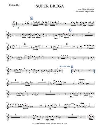 & 44 Œ œ
>
œ
> œ#>
f
%œœœ. œ. œ œœœ. œ.. œ œœœ. œ.
J
œ.
‰ Œ  œœœ. œ. œ œœœ. œ. œ œœœ. œ.
&
5
J
œ.
‰ Œ  œœœ. œ. œœœœ. œ. œœœœ. œ.
J
œ.
‰ Œ 

œ œ œ œ œ œ œœœœ j
œ ‰ Œ 
3
&
13
Œ œ œ ˙ 3
Œ œœœœ˙ ∑ Œ œ œœ
˙ 5
 Œ œœ .œ
J
œœœœœ
&
27
J
œ .œ ‰ œ œ œ .œ
J
œ œ œ œ œ œ .˙ ∑ Œ
œ œ œ
J
œ
‰ Œ w ˙ Œ œ œ
& .. ..
34
.œ
J
œ œ œ œ œ œ œ
J
œ œ
J
œ
J
œ œ
J
œ œ œ œ œ
D.S. al Coda
j
œ ‰ œ
>
œ
> œ#>  j
œ ‰ Œ  ∑
&
41 5
Œ œœœ. œ. ˙.
3
Œ œ# œ œ œ œ œ w ˙ œ œ œ œ w#
&
54
 œœœœœ œ
Œ œ œ ˙
2
 Œ ‰ œ œ
3
.œ œ œ œ œ œ œ œ œ
3 3
&
60
.œ œ œ œ œœœœœœ w#  Œ ‰œœ
3
.œ œ ˙ œœœ
3
˙ œœœœœ œ#
3
3
œ .˙
&
66 4
 Œ ‰
œœ
3
.œ œ œ œœ œ œ œœ
3 3
œ .˙b
3
 Œ
œœœœ
© REEDIÇÃO Jorge Nobre/ Ipu - CE. Março de 2016
Piston Bb 1
SUPER BREGA
Arr: Fábio Mesquita
Revisão de Jorge Nobre
 