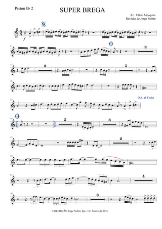 & 44 Œ œ
>
œ
> œ#>
f
%
œœœ. œ. œ œœœ. œ. œ œœœ. œ.
J
œ.
‰ Œ  œœœ. œ. œ œœœ. œ. œ œœœ. œ.
J
œ. ‰ Œ 
&
6
œ œ œ# .
œ. œ œ œ œ.
œ. œ œ œ œ.
œ. J
œ. ‰ Œ 

œ œ œ œ œ œ œœœœ j
œ ‰ Œ 
3
&
13
Œ œ œ ˙ 3
Œ œœœœ˙ ∑ Œ œ œœ˙
5
 Œ œ œ
&
26
.œ
J
œ œ œ œ œ
J
œ .œ ‰ œ œ œ .œ
J
œ œ œ œ œ# œ .˙ ∑ Œ œœ œ
J
œ ‰ Œ w#
&
33
˙ Œ œ œ# .œ
J
œ œ œ œ œ œ œ
J
œ œ
J
œ
J
œ œ
J
œ œ œ œ œ
D.S. al Coda
j
œ ‰ œ
>
œ
> œ#>
& .. ..
39  j
œ ‰ Œ  ∑
5
Œ
œœ œ. œ. ˙.
3
Œ œ# œ œ œ œ œ
w
&
52
˙ œ œ œ œ w
 œœ œœ œ œ# Œ
œ œ ˙
2
 Œ ‰ œ œ
3
&
59
.œ œ œ œ œ œ œ œ œ
3 3
.œ œ œ œ œ œ œ œ œ œ w#
&
62
 Œ ‰ œ œ
3
.œ œ ˙ œ œ œ
3
˙ œ œ œ œ œ œ#
3
3
œ .˙
4
&
70
 Œ ‰ œœ
3
.œ œ œ œ œ œ œ œ œ
3 3
œ .˙b
3
 Œ œœœœ ˙ œ> œ> œ> œ>
© REEDIÇÃO Jorge Nobre/ Ipu - CE. Março de 2016
Piston Bb 2
SUPER BREGA
Arr: Fábio Mesquita
Revisão de Jorge Nobre
 