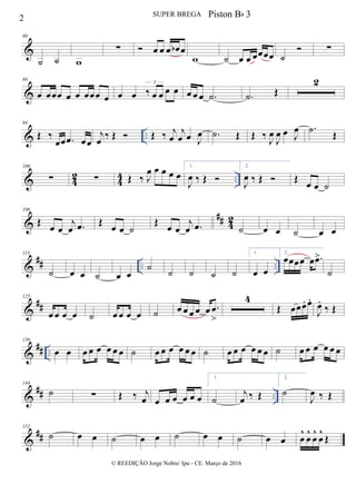 &
80
˙ ˙ w
∑  œ œ œ œb œ
w ˙ œ œ œœœœ ˙
 ∑
&
88
œ œœœ œ œ œœœ œ œ œ ‰ œ œ œ œ
3
œ œ œ .˙ .˙ Œ
2
& ..
94
Œ ‰
œœ .œ œœ
j
œ ‰ Œ  Œ ‰ j
œ
j
œ œ J
œ .˙ Œ Œ ‰ J
œ
J
œ œ J
œ .˙ Œ
& 42 44 ..
100
∑ ∑ Œ ‰ J
œ œ œ œ œ
1.
J
œ ‰ Œ 
2.
J
œ ‰ Œ  Œ œ œ ˙
&
## 42
106
Œ œ œ
j
œ .œ Œ œ œ ˙
Œ œ œ
j
œ .œ ˙ œ œ ˙ œ œ
&
## .. ..
113
˙ œ œ ˙ œ œ
˙
˙ ˙ ˙ ˙
1.
œ œ
2.
œœœœ œ .œ>
˙
&
##
125
œ œ œ œ ˙ œ œ œ œ ˙ œ œ œ œ œ .œ
>
4
Œ œœœ. œ.
J
œ.
‰ Œ
&
## ..
136
œ œ œ œ œ œ œ œ ˙ œ œ œ œ œ œ ˙ œ œ œ œ œ œ ˙ œ œ œ œ œ œ
&
## ..
144
˙ ∑ Œ ‰ j
œ œ œ œ œ œ œ
1.
˙
j
œ ‰ Œ
2.
˙
J
œ ‰ Œ
&
##
152
˙ œ œ ˙ œ œ ˙ œ œ ˙ œ œ œ
^
œ
^
œ
^
œ
^
Œ
2 SUPER BREGA
© REEDIÇÃO Jorge Nobre/ Ipu - CE. Março de 2016
Piston Bb 3
 