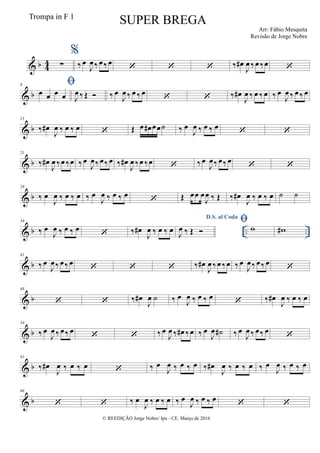 & b 4
4 ∑
%
‰ œ
J
œ‰ œ‰œ
   ‰ œ#
J
œ ‰œ ‰œ 
& b
8 
œ œ œ œ J
œ ‰ Œ  ‰ œ
J
œ ‰ œ ‰ œ
  ‰ œ#
J
œ ‰ œ ‰ œ ‰ œ
J
œ ‰ œ ‰ œ
& b
15
‰ œ#
J
œ ‰ œ ‰ œ  Œ œ œ# œœ˙ ‰ œ
J
œ ‰ œ ‰ œ
 
& b
21
‰ œ#
J
œ ‰œ ‰œ ‰œ
J
œ‰ œ‰ œ ‰ œ#
J
œ ‰œ ‰œ  ‰œ
J
œ‰ œ‰ œ  
& b
28
‰ œ
J
œ ‰ œ ‰ œ ‰ œ
J
œ ‰ œ ‰ œ  Œ œœ œ
J
œ ‰ Œ ‰ œ#
J
œ ‰ œ ‰ œ ˙ ˙
& b .. ..
34
‰ œ
J
œ ‰ œ ‰ œ
 ‰ œ#
J
œ ‰ œ ‰ œ
D.S. al Coda
J
œ ‰ Œ 
 w w#
& b
41
‰ œ
J
œ‰ œ‰ œ    ‰ œ#
J
œ ‰œ ‰œ ‰ œ
J
œ‰ œ‰ œ 
& b
48
  ‰ œ#
J
œ ˙ ‰ œ
J
œ ‰ œ ‰ œ  ‰ œ#
J
œ ‰ œ ‰ œ
& b
54
‰ œ
J
œ‰ œ‰ œ
  ‰ œ
J
œ ‰ œ# ‰œ ‰ œ
J
œ ˙# ‰ œ
J
œ ‰ œ‰ œ

& b
61
‰ œ#
J
œ ‰ œ ‰ œ  ‰ œ
J
œ ‰ œ ‰ œ ‰ œ#
J
œ ‰ œ ‰ œ ‰ œ
J
œ ‰ œ ‰ œ
& b
66
  ‰ œ
J
œ ‰ œ ‰ œ ‰ œ
J
œ ‰ œ ‰ œ  
© REEDIÇÃO Jorge Nobre/ Ipu - CE. Março de 2016
Trompa in F 1
SUPER BREGA
Arr: Fábio Mesquita
Revisão de Jorge Nobre
 