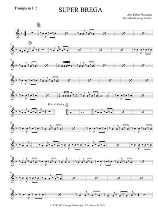 & b 44 ∑
%
‰œ
J
œ ‰œ ‰œ  ‰œ
j
œ ‰œ‰œ   
& b
8 
œœœ œ
j
œ ‰ Œ  ‰ œ
j
œ ‰ œ ‰ œ    ‰ œ
J
œ ‰ œ ‰ œ
& b
15
‰œ
j
œ ‰œ‰œ  Œ œœœœ˙ ‰œ
j
œ ‰œ ‰œ   
& b
22
‰œ
J
œ ‰ œ ‰œ ‰œ
j
œ ‰ œ ‰œ     
& b
29
‰ œ
J
œ‰ œ‰ œ  Œ œœ œ
j
œ ‰ Œ ‰ œ
j
œ‰ œ‰ œ ˙ ˙ ‰ œ
J
œ‰ œ ‰ œ 
& b .. ..
36
‰œ
j
œ ‰œ ‰œ
D.S. al Coda
j
œ ‰ Œ 

w w ‰œ
j
œ ‰œ ‰œ  
& b
44
‰ œ
J
œ ‰ œ ‰ œ ‰ œ
j
œ ‰ œ ‰ œ  ‰ œ
J
œ ‰ œ ‰ œ ‰ œ
j
œ ‰ œ ‰ œ ‰ œ
J
œ ‰ œb ‰ œ
& b
50
‰ œ
j
œ ˙ ‰ œ
j
œ ‰ œ ‰ œ ‰ œ
J
œ ‰ œ ‰ œ ‰ œ
j
œ ‰ œ ‰ œ  ‰ œ
J
œ ‰ œ ‰ œ
& b
56
‰œ
j
œ ‰œ ‰œ ‰œ
J
œ‰œ‰œ ‰ œ
j
œ ˙ ‰œ
j
œ‰œ‰œ ‰œ
J
œ ‰œ ‰œ ‰œ
j
œ ‰œ ‰œ 
& b
63
‰ œ
J
œ ‰ œ ‰ œ ‰ œ
j
œ ‰ œ ‰ œ    
& b
69
‰ œ
J
œ ‰ œ ‰ œ  ‰ œ
j
œ ‰ œ ‰ œ ‰ œ
j
œ ‰ œ ‰ œ
j
œ ‰ Œ 
© REEDIÇÃO Jorge Nobre/ Ipu - CE. Março de 2016
Trompa in F 2
SUPER BREGA
Arr: Fábio Mesquita
Revisão de Jorge Nobre
 