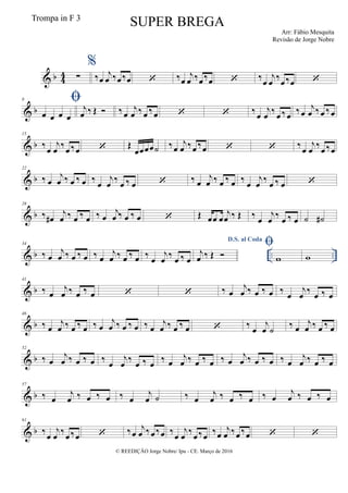 & b 44 ∑
%
‰œ
j
œ ‰œ ‰œ  ‰œ
j
œ ‰œ‰œ  ‰œ
j
œ ‰œ‰œ 
& b
8 
œ œ œ œ
j
œ ‰ Œ  ‰œ
j
œ ‰ œ ‰œ   ‰œ
j
œ ‰ œ ‰œ
‰œ
j
œ ‰œ ‰œ
& b
15
‰œ
j
œ ‰œ ‰œ  Œ
œœœœ˙ ‰œ
j
œ ‰œ ‰œ   ‰œ
j
œ ‰œ ‰œ
& b
22
‰ œ
j
œ ‰ œ ‰ œ ‰ œ
j
œ ‰ œ ‰ œ  ‰ œ
j
œ ‰ œ ‰ œ ‰ œ
j
œ ‰ œ ‰ œ 
& b
28
‰ œ#
j
œ ‰ œ ‰ œ ‰ œ
j
œ ‰ œ ‰ œ  Œ œœ œ
j
œ ‰ Œ ‰
œ
j
œ
‰
œ ‰ œ ˙ ˙#
& b .. ..
34
‰ œ
j
œ ‰ œ ‰ œ ‰ œ
j
œ ‰ œ ‰ œ ‰
œ
j
œ
‰
œ ‰ œ
D.S. al Coda
j
œ ‰ Œ 

w w
& b
41
‰ œ
j
œ ‰ œ ‰ œ   ‰ œ
j
œ ‰ œ ‰ œ ‰ œ
j
œ
‰
œ ‰ œ
& b
46
‰ œ
j
œ ‰ œ ‰ œ ‰ œ
j
œ ‰ œ ‰ œ ‰ œ
j
œ ‰ œ ‰ œ  ‰ œ
j
œ ˙
‰ œ
j
œ ‰ œ ‰ œ
& b
52
‰ œ
j
œ ‰ œ ‰ œ ‰ œ
j
œ ‰ œ ‰ œ ‰ œ
j
œ ‰ œ ‰ œ ‰ œ
j
œ ‰ œ ‰ œ ‰ œ
j
œ ‰ œ ‰ œ
& b
57
‰ œ
j
œ ‰ œ ‰ œ ‰ œ
j
œ ˙ ‰ œ
j
œ ‰ œ ‰ œ ‰ œ
j
œ ‰ œ ‰ œ
& b
61
‰
œ
j
œ
‰
œ ‰œ  ‰œ
j
œ ‰œ‰œ ‰
œ
j
œ
‰
œ ‰œ
‰œ
j
œ ‰œ ‰œ  
© REEDIÇÃO Jorge Nobre/ Ipu - CE. Março de 2016
Trompa in F 3
SUPER BREGA
Arr: Fábio Mesquita
Revisão de Jorge Nobre
 