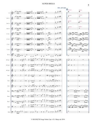 &
&
&
&
&
&
&
&
&
&
&
&
&
&
&
?
?
?
?
t
bb
#
#
#
b
b
b
bb
bb
bb
..
..
..
..
..
..
..
..
..
..
..
..
..
..
..
..
..
..
..
..
..
..
..
..
..
..
..
..
..
..
..
..
..
..
..
..
..
..
..
..
..
..
..
..
..
..
..
..
..
..
..
..
..
..
..
..
..
..
..
..
..
..
..
..
..
..
..
..
..
..
..
..
Fl.
Bb Cl. 1
Bb Cl. 2
Bb Cl. 3
A. Sx. 1
A. Sx. 2
T. Sx. 1
T. Sx. 2
B. Sx.
Bb Tpt. 1
Bb Tpt. 2
Bb Tpt. 3
Hn. 1
Hn. 2
Hn. 3
Tbn. 1
Tbn. 2
Tbn. 3
Euph.
Tuba
Ÿ~~~~~ Ÿ~~~~
Ÿ~~~~~ Ÿ~~~~
Ÿ~~~~~
Ÿ~~~~~
Ÿ~~~~
Ÿ~~~~
33 œ œ œ œ ˙n
3
œ œ œ œ ˙#
3
œ œ œ œ ˙#
3
œ œ œ œ ˙#
3
œ œ œ œ ˙#
3
œ œ œ œn ˙
3
œ œ œ œ ˙
3
œ œ œ œb ˙
3
œ œ œ œ œ œ
3
33
˙ Œ œ œ
˙ Œ œ œ#
˙ Œ œ œ
˙ ˙
˙ ˙
˙ ˙#
œ œ œ œ œn œ œ
3
œ œ œ œb œ œn œn
3
œ œ œ œ œ œ œ
3
 Œ
œ œ
œ œ œ œ œ œ
3
Œ
œ œ œ œ œ œ
Œ
Œ
œ œ œ œ œ œ
Œ
Œ
œ œ œ œ œ œ
Œ
Œ œ œ œ œ œ œ
Œ
Œ
œ œ œ œ œ œ
Œ
Œ œ œ œ œ œ œ
Œ
Œ
œ œ œ œ œ œ
Œ
Œ œ œ œ œ œ œ
Œ
œ
Œ
œ œ
.œ
J
œ œ œ œ œ
.œ
J
œ œ œ œ œ
.œ j
œ œ œ œ œ
‰ œ
J
œ ‰ œ ‰ œ
‰ œ
J
œ ‰ œ ‰ œ
‰ œ
j
œ ‰ œ ‰ œ
.œ
J
œ œ œ œ œ
.œ
J
œ œ œ œ œ
.œ
J
œ œ œ œ œ
.œ
J
œ œ œ œ œ
œ Œ œ œ
Œ
œ œ œ œ œ œ
Œ
Œ
œ œ œ œ œ œ
Œ
Œ œ œ œ œ œ œ
Œ
Œ œ œ œ œ œ œ Œ
Œ
œ œ œ œ œ œ
Œ
Œ œ œ œ œ œ œ Œ
Œ œ œ œ œ œ œ# Œ
Œ œ œ œ œ œ œ Œ
œ Œ
œ œ
œ œ
J
œ œ
J
œ
œ œ
J
œ œ
J
œ
œ œ
j
œ
œ
J
œ


‰ œ
j
œ ‰ œ ‰ œ
œ œ
J
œ œ
J
œ
œ œ
J
œ
œ
J
œ
œ œ
J
œ
œ
J
œ
œ œ
J
œ œ
J
œ
œ
Œ œ œ
w#
w#
w
w
‰
œ
œ œ ˙
‰
œ
œ œ ˙
‰
œ
œ œ ˙
‰
œ
œ œ ˙
œ Œ
œ œ
J
œ œ
J
œ œ œ œ œ
J
œ œ
J
œ œ œ œ œ
J
œ œ
J
œ œ œ œ œ
‰ œ#
J
œ ‰ œ ‰ œ
‰ œ
j
œ ‰ œ ‰ œ
‰
œ
j
œ
‰
œ ‰ œ
J
œ œ
J
œ œ œ œ œ
J
œ œ
J
œ œ œ œ œ
J
œ œ
J
œ œ œ œ œ
J
œ œ
J
œ œ œ œ œ
œ
Œ œ œ
D.S. al Coda
J
œ
‰
œ> œ> œn>
J
œ
‰
œ> œ> œ#>
J
œ
‰
œ> œ> œ#>
J
œ
‰
œ> œ> œ#>
J
œ ‰ œ> œ> œ#>
j
œ ‰ œ> œ> œ#>
J
œ
‰ œ
>
œ
> œ#>
j
œ ‰ œ
>
œ
> œ#>
j
œ ‰ œ
>
œ
>
œ#
>
j
œ ‰ œ
>
œ
> œ#>
j
œ ‰ œ
>
œ
> œ#>
j
œ ‰ œ
>
œ
> œ#>
J
œ ‰ Œ 
j
œ ‰ Œ 
j
œ ‰ Œ 
J
œ ‰ œ> œ> œn>
J
œ ‰ œ> œ> œn>
J
œ ‰ œ> œ> œn>
J
œ
‰
œ> œ> œ#>
J
œ
‰
œ> œ> œ#>
ww
w
w
w
œ œ œ œ
œ œ œ œ œ œ
œ œ œ œ
œ œ œ œ œ œ
œ œ œ œ œ œ œ œ œ œ
œ œ œ œ
œ œ œ œ œ œ
w
j
œ ‰ Œ 
j
œ ‰ Œ 
j
œ ‰ Œ 
w
w
w
˙ œ œ œ œ
˙ œ œ œ œ
˙ œ œ œ œ
œ œ œ œ
œ œ œ œ œ œ
w
ww
w
w#
w
œ# œœ œ
œœ œ œ œ œ
œ# œœ œ œœ œ œ œ œ
œ# œœ œ
œœ œ œ œ œ
œ# œœ œ
œœ œ œ œ œ
w
∑
∑
∑
w#
w
w
˙# œ œ œ œ
˙# œ
œ œ œ
˙# œ œ œ œ
œ# œœ œ œœ œ œ œ œ
w
5
SUPER BREGA
© REEDIÇÃO Jorge Nobre/ Ipu - CE. Março de 2016
 