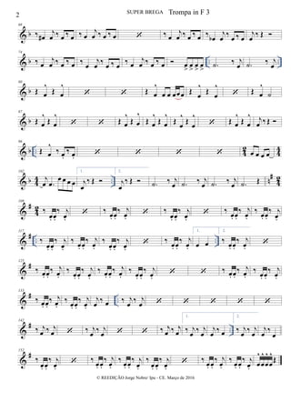 & b
68
‰ œ#
j
œ ‰ œ ‰ œ ‰ œ
j
œ ‰ œ ‰ œ  ‰ œ
j
œ ‰ œ ‰ œ ‰ œb
j
œ ‰ œ ‰ œ
j
œ ‰ Œ 
& b .. ..
74
‰ œ
j
œ ‰ œ ‰ œ ‰ œ
j
œ ‰ œ ‰ œ ‰ œ
j
œ ‰ œ ‰ œ  œ
>
œ
>
œ
>
œ
> .˙ ‰ j
œ .˙ ‰ j
œ
& b
80
Œ œ
^
Œ œ
^
  Œ œ
^
œ œ œœœ Œ œ
^
Œ œ
^
 Œ œ
^
˙
& b
87
Œ œ
^
Œ œ
^
  Œ œ
^
Œ œ
^
Œ œ
^
Œ œ
^
Œ
œ
^
Œ œ
^
 Œ œ
^
Œ œ
^ j
œ ‰ Œ 
& b .. 42 44
96
Œ œ
^
‰ œ.
‰ œ.     œ œ œ œ
& b 4
4 .. n
#
4
2
102
j
œ .œ
œ œ œ œ
1.
j
œ
‰ Œ 
2.
j
œ
‰ Œ  .˙ ‰ j
œ .˙ ‰ j
œ .˙ ‰ j
œ .˙ Œ
&
#
4
2
109
‰
œ. œ.
‰ j
œ.
 ‰
œ. œ.
‰ j
œ.
 ‰
œ. œ.
‰ j
œ.
 ‰
œ. œ.
‰ j
œ.
‰
œ. œ.
‰ j
œ.
&
# .. ..
117
‰
œ. œ.
‰ j
œ.
‰ œ. œ.
‰ j
œ.
‰
œ. œ.
‰ j
œ.
 ‰ œ. œ.
‰ j
œ.
1.
œ œ
2.
‰
œ. œ.
‰ j
œ.

&
#125
‰ œ. œ.
‰ j
œ.
‰ œ. œ.
‰ j
œ.
‰ œ. œ.
‰ j
œ.
‰ œ. œ.
‰ j
œ.
  ‰ œ. œ.
‰ j
œ.
‰ œ. œ.
‰ j
œ.
&
# ..
133
‰ œ. œ.
‰ j
œ.
‰
œ. œ.
‰ j
œ.
j
œ ‰ œ ‰ j
œ ‰ j
œ     
&
# ..
142
‰ j
œ ‰ j
œ  ‰ j
œ ‰ j
œ   ‰ j
œ ‰ j
œ
1.
‰ j
œ ‰ j
œ
j
œ ‰ œ
2.
‰ j
œ ‰ j
œ
j
œ ‰
œ
&
#152
‰
œ. œ.
‰ j
œ.
 ‰
œ. œ.
‰ j
œ.
‰
œ. œ.
‰ j
œ.
‰
œ. œ.
‰ j
œ.
 ‰
œ. œ.
‰ j
œ.
‰
œ. œ.
‰ j
œ. œ
^
œ
^
œ
^
œ
^
Œ
2 SUPER BREGA
© REEDIÇÃO Jorge Nobre/ Ipu - CE. Março de 2016
Trompa in F 3
 