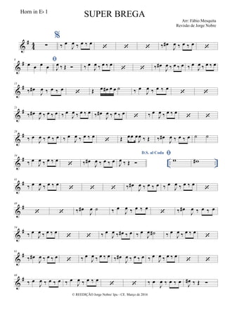&
#
4
4 ∑
%
‰ œ
J
œ ‰ œ ‰ œ
   ‰ œ#
J
œ ‰ œ ‰ œ

&
#8 œ œ œ œ J
œ ‰ Œ  ‰ œ
J
œ ‰ œ ‰ œ
  ‰ œ#
J
œ ‰ œ ‰ œ ‰ œ
J
œ ‰ œ ‰ œ
&
#15
‰ œ#
J
œ ‰ œ ‰ œ
 Œ œ œ# œ œ ˙ ‰ œ
J
œ ‰ œ ‰ œ
 
&
#21
‰ œ#
J
œ ‰ œ ‰ œ ‰ œ
J
œ ‰ œ ‰ œ ‰ œ#
J
œ ‰ œ ‰ œ  ‰ œ
J
œ ‰ œ ‰ œ
 
&
#28
‰ œ
J
œ ‰ œ ‰ œ ‰ œ
J
œ ‰ œ ‰ œ
 Œ œœ œ
J
œ ‰ Œ ‰ œ#
J
œ ‰ œ ‰ œ ˙ ˙
&
# .. ..
34
‰ œ
J
œ ‰ œ ‰ œ
 ‰ œ#
J
œ ‰ œ ‰ œ
D.S. al Coda
J
œ ‰ Œ 

w w#
&
#41
‰ œ
J
œ ‰ œ ‰ œ
   ‰ œ#
J
œ ‰ œ ‰ œ ‰ œ
J
œ ‰ œ ‰ œ

&
#48
  ‰ œ#
J
œ ˙ ‰ œ
J
œ ‰ œ ‰ œ
 ‰ œ#
J
œ ‰ œ ‰ œ
&
#54
‰ œ
J
œ ‰ œ ‰ œ
  ‰ œ
J
œ ‰ œ# ‰ œ ‰ œ
J
œ ˙# ‰ œ
J
œ ‰ œ ‰ œ

&
#61
‰ œ#
J
œ ‰ œ ‰ œ  ‰ œ
J
œ ‰ œ ‰ œ ‰ œ#
J
œ ‰ œ ‰ œ ‰ œ
J
œ ‰ œ ‰ œ
 
&
#68
‰ œ
J
œ ‰ œ ‰ œ ‰ œ
J
œ ‰ œ ‰ œ
  ‰ œ
J
œ ‰ œ ‰ œ J
œ# ‰ Œ 
© REEDIÇÃO Jorge Nobre/ Ipu - CE. Março de 2016
Horn in Eb 1
SUPER BREGA
Arr: Fábio Mesquita
Revisão de Jorge Nobre
 