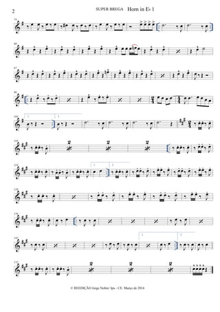 &
# .. ..
74
‰ œ
J
œ ‰ œ ‰ œ ‰ œ#
J
œ ‰ œ ‰ œ ‰ œ
J
œ ‰ œ ‰ œ  œ> œ> œ> œ> .˙ ‰
J
œ .˙ ‰
J
œ
&
#80
Œ œ^
Œ œ^
Œ œ^
Œ œ^
Œ œ^
Œ œ^
Œ œ^ œ œ œ œn œ Œ œ^
Œ œ^
 Œ œ^ ˙
&
#87
Œ œ^
Œ œ^
Œ œ^
Œ œ^
Œ œ^
Œ œ^
Œ œ^
Œ
œn^
Œ œ^
Œ œ^
Œ œ^
Œ œ^
 Œ œ^
Œ œ^
J
œ ‰ Œ 
&
# .. 42 44
96
Œ œ^
‰ œ.
‰ œ.
 Œ œ^
‰ œ. ‰ œ.
 
œ œ œ œ
J
œ .œ œ œ œ œ
&
# ..
###
4
2
103 1.
J
œ ‰ Œ 
2.
J
œ ‰ Œ  .˙ ‰ J
œ .˙ ‰ J
œ .˙ ‰ J
œ .˙ Œ ‰ œ. œ. ‰
J
œ.
&
##
#
..
110
‰ œ. œ. ‰
J
œ.

2

2

2
‰ œ. œ. ‰
J
œ. ‰ œ. œ.
‰ J
œ.
&
##
#
..
119
‰ œ. œ. ‰
J
œ. ‰ œ. œ. ‰
J
œ. ‰ œ. œ. ‰
J
œ.
1.
œ œ
2.
‰ œ. œ. ‰
J
œ. ‰ œ. œ.
‰ J
œ.
‰ œ. œ.
‰ J
œ.
‰ œ. œ.
‰ J
œ.
‰ œ. œ.
‰ J
œ.
&
##
#128
‰ œ. œ. ‰
J
œ.
 ‰ œ. œ.
‰ J
œ.
‰ œ. œ.
‰ J
œ.
‰ œ. œ.
‰ J
œ.
‰ œ. œ.
‰ J
œ.
&
###
..
134
‰ œ. œ. ‰
J
œ.
J
œ ‰ œ ‰
J
œ ‰
J
œ    ‰ J
œ ‰ J
œ

&
###
..
142
‰ J
œ ‰ J
œ    ‰ J
œ ‰ J
œ ‰
J
œ ‰ J
œ
1.
 J
œ ‰ œ
2.
‰ J
œ ‰ J
œ
J
œ ‰ œ
&
##
#152
‰ œ. œ. ‰
J
œ. ‰ œ. œ. ‰
J
œ.

2

2

2
œ^ œ^ œ^ œ^
Œ
2 SUPER BREGA
© REEDIÇÃO Jorge Nobre/ Ipu - CE. Março de 2016
Horn in Eb 1
 