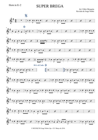 &
#
44 ∑
%
‰ œ
J
œ ‰ œ ‰ œ  ‰ œ
J
œ ‰ œ ‰ œ   
&
#8 
œ œ œ œ J
œ ‰ Œ  ‰ œ
J
œ ‰ œ ‰ œ    ‰ œ
J
œ ‰ œ ‰ œ
&
#15
‰ œ
J
œ ‰ œ ‰ œ  Œ œœœœ˙ ‰ œ
J
œ ‰ œ ‰ œ   
&
#22
‰ œ
J
œ ‰ œ ‰ œ ‰ œ
J
œ ‰ œ ‰ œ     
&
#29
‰ œ
J
œ ‰ œ ‰ œ  Œ œœ œ
J
œ ‰ Œ ‰ œ
J
œ ‰ œ ‰ œ ˙ ˙ ‰ œ
J
œ ‰ œ ‰ œ 
&
# .. ..
36
‰ œ
J
œ ‰ œ ‰ œ
D.S. al Coda
J
œ ‰ Œ 

w w ‰ œ
J
œ ‰ œ ‰ œ  
&
#44
‰ œ
J
œ ‰ œ ‰ œ ‰ œ
J
œ ‰ œ ‰ œ  ‰ œ
J
œ ‰ œ ‰ œ ‰ œ
J
œ ‰ œ ‰ œ ‰ œ
J
œ ‰ œb ‰ œ
&
#50
‰ œ
J
œ ˙ ‰ œ
J
œ ‰ œ ‰ œ ‰ œ
J
œ ‰ œ ‰ œ ‰ œ
J
œ ‰ œ ‰ œ  ‰ œ
J
œ ‰ œ ‰ œ
&
#56
‰ œ
J
œ ‰ œ ‰ œ ‰ œ
J
œ ‰ œ ‰ œ ‰ œ
J
œ ˙ ‰ œ
J
œ ‰ œ ‰ œ ‰ œ
J
œ ‰ œ ‰ œ ‰ œ
J
œ ‰ œ ‰ œ 
&
#63
‰ œ
J
œ ‰ œ ‰ œ ‰ œ
J
œ ‰ œ ‰ œ    
&
#69
‰ œ
J
œ ‰ œ ‰ œ  ‰ œ
J
œ ‰ œ ‰ œ ‰ œ
j
œ ‰ œ ‰ œ J
œ ‰ Œ  ‰ œ
J
œ ‰ œ ‰ œ
© REEDIÇÃO Jorge Nobre/ Ipu - CE. Março de 2016
Horn in Eb 2
SUPER BREGA
Arr: Fábio Mesquita
Revisão de Jorge Nobre
 