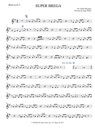 &
#
44 ∑
%
‰ œ
j
œ ‰ œ ‰ œ  ‰ œ
j
œ ‰ œ ‰ œ  ‰ œ
j
œ ‰ œ ‰ œ 
&
#8 
œ œ œ œ
j
œ ‰ Œ  ‰ œ
j
œ ‰ œ ‰ œ   ‰ œ
j
œ ‰ œ ‰ œ ‰ œ
j
œ ‰ œ ‰ œ
&
#15
‰ œ
j
œ ‰ œ ‰ œ  Œ œœœœ˙ ‰ œ
j
œ ‰ œ ‰ œ   ‰ œ
j
œ ‰ œ ‰ œ
&
#22
‰ œ
j
œ ‰ œ ‰ œ ‰ œ
j
œ ‰ œ ‰ œ  ‰ œ
j
œ ‰ œ ‰ œ ‰ œ
j
œ ‰ œ ‰ œ 
&
#28
‰ œ#
j
œ ‰ œ ‰ œ ‰ œ
j
œ ‰ œ ‰ œ  Œ œœ œ
j
œ ‰ Œ ‰ œ
j
œ ‰ œ ‰ œ ˙ ˙#
&
# .. ..
34
‰ œ
j
œ ‰ œ ‰ œ ‰ œ
j
œ ‰ œ ‰ œ ‰ œ
j
œ ‰ œ ‰ œ
D.S. al Coda
j
œ ‰ Œ 

w w
&
#41
‰ œ
j
œ ‰ œ ‰ œ   ‰ œ
j
œ ‰ œ ‰ œ ‰ œ
j
œ ‰ œ ‰ œ ‰ œ
j
œ ‰ œ ‰ œ
&
#47
‰ œ
j
œ ‰ œ ‰ œ ‰ œ
j
œ ‰ œ ‰ œ  ‰ œ
j
œ ˙ ‰ œ
j
œ ‰ œ ‰ œ ‰ œ
j
œ ‰ œ ‰ œ
&
#53
‰œ
j
œ ‰œ ‰œ ‰œ
j
œ ‰œ ‰œ ‰œ
j
œ ‰œ ‰œ ‰œ
j
œ ‰œ ‰œ ‰œ
j
œ ‰œ ‰œ ‰ œ
j
œ ˙ ‰œ
j
œ ‰ œ ‰œ
&
#60
‰ œ
j
œ ‰ œ ‰ œ ‰ œ
j
œ ‰ œ ‰ œ  ‰ œ
j
œ ‰ œ ‰ œ ‰ œ
j
œ ‰ œ ‰ œ ‰ œ
j
œ ‰ œ ‰ œ 
&
#67
 ‰ œ#
j
œ ‰ œ ‰ œ ‰ œ
j
œ ‰ œ ‰ œ  ‰ œ
j
œ ‰ œ ‰ œ ‰ œn
j
œ ‰ œ ‰ œ
j
œ ‰ Œ 
© REEDIÇÃO Jorge Nobre/ Ipu - CE. Março de 2016
Horn in Eb 3
SUPER BREGA
Arr: Fábio Mesquita
Revisão de Jorge Nobre
 