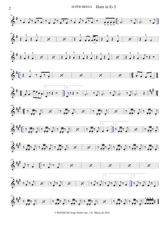 &
# .. ..
74
‰ œ
j
œ ‰ œ ‰ œ ‰ œ
j
œ ‰ œ ‰ œ ‰ œ
j
œ ‰ œ ‰ œ  œ
>
œ
>
œ
>
œ
>
.˙ ‰ j
œ .˙ ‰ j
œ
&
#80
Œ œ
^
Œ œ
^
  Œ œ
^
œ œ œœœ Œ œ
^
Œ œ
^
 Œ œ
^
˙
&
#87
Œ œ
^
Œ œ
^
  Œ œ
^
Œ œ
^
Œ œ
^
Œ œ
^
Œ œ
^
Œ œ
^
 Œ œ
^
Œ œ
^ j
œ ‰ Œ 
&
# .. 42 44
96
Œ œ
^
‰ œ.
‰ œ.     œ œ œ œ
&
#
4
4 ..
##
#
42
102
j
œ .œ
œ œ œ œ
1.
j
œ
‰ Œ 
2.
j
œ
‰ Œ  .˙ ‰ j
œ .˙ ‰ j
œ .˙ ‰ j
œ .˙ Œ
&
##
#
4
2
109
‰
œ. œ.
‰ j
œ.
 ‰ œ. œ.
‰ j
œ.  ‰
œ. œ.
‰ j
œ.
 ‰ œ. œ.
‰ j
œ.
‰ œ. œ.
‰ j
œ.
&
###
.. ..
117
‰
œ. œ.
‰ j
œ.
‰ œ. œ.
‰ j
œ.
‰
œ. œ.
‰ j
œ.
 ‰ œ. œ.
‰ j
œ.
1.
œ œ
2.
‰ œ. œ.
‰ j
œ.  ‰ œ. œ.
‰ j
œ.
&
###126
‰ œ. œ.
‰ j
œ.
‰ œ. œ.
‰ j
œ.
‰ œ. œ.
‰ j
œ.   ‰ œ. œ.
‰ j
œ.
‰ œ. œ.
‰ j
œ.
‰ œ. œ.
‰ j
œ.
‰ œ. œ.
‰ j
œ.
&
###
..
135
j
œ ‰ œ ‰ j
œ ‰ j
œ     
&
##
#
..
142
‰ j
œ ‰ j
œ  ‰ j
œ ‰ j
œ   ‰ j
œ ‰ j
œ
1.
‰ j
œ ‰ j
œ
j
œ ‰ œ
2.
‰ j
œ ‰ j
œ
j
œ ‰
œ
&
##
#152
‰
œ. œ.
‰ j
œ.
 ‰ œ. œ.
‰ j
œ.
‰ œ. œ.
‰ j
œ.
‰ œ. œ.
‰ j
œ.
 ‰ œ. œ.
‰ j
œ.
‰ œ. œ.
‰ j
œ. œ
^
œ
^
œ
^
œ
^
Œ
2 SUPER BREGA
© REEDIÇÃO Jorge Nobre/ Ipu - CE. Março de 2016
Horn in Eb 3
 