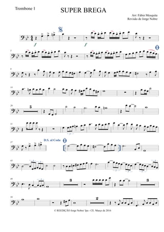 ? bb 44 Œ œ> œ> œn>
f
%œ
Œ  ‰
œ œ œ. œ. œ œ œ œ. œ. œ œ
f
J
œ
‰ Œ 
? bb
5
‰
œ œ œ. œ. œ œ œ œ. œ. œ œ
J
œ
‰ Œ  ‰
œ œ œ. œ. œ œ œ œ. œ. œ œ 
œ œ œ œ œ œ œ œ œ œ
? bb
9
J
œ ‰ Œ ‰
œ
J
œ
J
œ œ
J
œ œ œ œ œ# œ œ
J
œ œ
J
œ
J
œ œ œœœ œ œ œ ˙# ‰ œ J
œ
? bb
14 .œ
J
œn œ œ œ œ œ ˙ œ œ
J
œ œ œ# œ œ œ œ œ# w ∑ Œ
œ œ œ ˙
? bb
20 5
Œ œ œ ˙
˙ ˙ .˙ œ œ wn
Œ
œ œ ˙ w
? bb
31
Œ
œ œ œ
J
œ
‰ Œ ∑ œ œœœ œn œ œ
3
.œ
J
œ œ œ œ œ œ œ
J
œ œ
J
œ
J
œ œ
J
œ œ œ œ œ
? bb .. ..
37
D.S. al Coda
J
œ ‰ œ> œ> œn> ˙ œ œ œ œ ˙# œ
œ œ œ .˙
œ œ w
? bb
43
˙ œœœœœœ
3
3
˙ ˙ ‰ œ œ œn œ# œ œ œ œ .˙ œ œ œœœ œœœ
3 3
œ œœœœ œœœ
3
3
? bb
49
.œ
J
œ œ œœœ
3
w
3

œ œ œ œ œ œ
Œ
œ œ ˙ 3
? bb
59
w w
 Œ œ# œ w
2
Œ ‰ j
œ œ œ œ œ .œ
j
œ œ œ œ œ
© REEDIÇÃO Jorge Nobre/ Ipu - CE. Março de 2016
Trombone 1
SUPER BREGA
Arr: Fábio Mesquita
Revisão de Jorge Nobre
 
