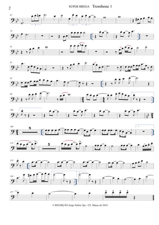 ? bb
67
.˙
œ œ œn
3
.˙ œ ˙
œ
œ œ
3
œ œ œ ˙
3
w w
Œ œ# œ œ œ œ
? bb .. ..
74
œ .˙ ∑  Œ œ œ
œ œ œ œ ˙
Œ
œ œ ˙
Œ
œ œ
J
œ .œ
∑
? bb
81
Œ ‰ J
œ œ œ w

œ œ œ œb œ
∑  ‰ œ œ œ œ œ ˙ ˙
? bb
87 .œ
J
œ œ œ œ œ ˙  Œ ‰ J
œ œ œ ˙ œ œ
œ œ .˙ ‰ J
œ œ œœœ œœ .œ œ‰ J
œ
? bb ..
93
œ œ œ œ œ œ œ œ œ œ .œ
J
œ ˙
J
œ ‰ Œ  Œ ‰ J
œ
J
œ œ
J
œ .˙
Œ
?
bb 4
2
4
4 ..
98
Œ ‰ J
œ
J
œ œ
J
œ .˙
‰
œ œ w œ œ œ œ
J
œ œ
J
œ œ œ œ œ 1.
J
œ
‰ Œ 
? bb nn 42
104 2.
J
œ
‰ Œ  Œ
œ œ ˙
Œ
œ œ
J
œ .œ
Œ
œ œ ˙
Œ
œ œ
J
œ .œ
?
4
2 .. ..
109 8 œ œ œ œ œ œ œ œ œ œ œ œ œ œ œœ œ .œ œ œ œ œ œ
1.
∑
?
123 2.œ œ œ œ œ .œ> 5 œ œ œ œ œ .œ>
˙ œœ œ œ ˙ œœ œ œ œ œ œ œ. œ.
? ..
135
J
œ.
‰
œ .œ œ œ ˙ .œ œ œ ˙ .œ œ œ ˙ .œ œ œ ˙ œ œ œ œ ˙
? ..
146 .œ J
œ œ# œ œ œ œ œ 1.
˙
J
œ
‰ Œ
2.
˙
J
œ
‰ Œ
˙ œ œ ˙ œ œ ˙
?
157 œ œ ˙ œ œ œ^ œ^ œ^ œ^
Œ
2 SUPER BREGA
© REEDIÇÃO Jorge Nobre/ Ipu - CE. Março de 2016
Trombone 1
 