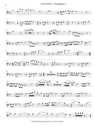 ? bb
69 ˙ œ
œ œ
3
œ œ œ ˙
3
w wb Œ œ# œ œ œ œ œ .˙ ∑
?
bb .. ..
76
 Œ œ œ œ œ œ œ ˙
Œ œ œ ˙ Œ œ œ
J
œ .œ ∑ Œ ‰ J
œ œ œ
? bb
82
w

œ œ œ œ œ
∑  ‰ œ œ œ œ œ ˙ ˙ .œ
J
œ œ œ œ œ ˙ 
? bb
89
Œ ‰ J
œ œ œ ˙ œb œ œ œ .˙ ‰ J
œ œ œœœ œœ .œ œ‰ J
œ œ œœœ œœ œ œ œ œ .œ
J
œ ˙
?
bb .. 4
2
95
J
œ ‰ Œ  Œ ‰ J
œ
J
œ œ J
œ .˙
Œ Œ ‰ J
œ
J
œ œ J
œ .˙
‰ œœ w
? bb 42 44 ..
101
œ œ œ œ
J
œ œ J
œ œ œ œ œ 1.
J
œ
‰ Œ 
2.
J
œ
‰ Œ  Œ œ œ ˙ Œ œ œ
J
œ .œ
? bb nn 42 ..
107
Œ œ œ ˙ Œ œ œ
J
œ .œ 8 œ œ œ œ œ œ œ œ œ œ œ œ œ œ
? ..
120
œœ œ .œ œ œœ œ œ
1.
∑
2.œ œ œ œ œ .œ> 5 œ œœœ œ .œ>
˙ œœ œ œ
? ..
132
˙ œ œ œ œ œ œ œ œ. œ.
J
œ.
‰
œ .œ œ œ ˙ .œ œ œ ˙ .œ œ œ ˙
? ..
142
.œ# œ œ ˙ œ œ œ œ ˙ .œ J
œ œ œ œ œ œ œ
1.
˙
J
œ
‰ Œ
2.
˙
J
œ
‰ Œ
˙
?
153 œ œ ˙ œ œ ˙ œ œ ˙ œ œ œ^ œ^ œ^ œ^
Œ
2 SUPER BREGA
© REEDIÇÃO Jorge Nobre/ Ipu - CE. Março de 2016
Trombone 2
 
