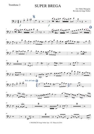 ?
bb 4
4 Œ œ> œ> œn>
f
%
œ Œ  ‰
œ œ œ. œ. œ œ œ œ. œ. œ œ
f
J
œ
‰ Œ 
?
bb
5
‰
œ œ œ. œ. œ œ œ œ. œ. œ œ
J
œ
‰ Œ  ‰
œ œ œ. œ. œ œ œ œ. œ. œ œ œ œ œ œ œ œ œ œ œ œ
?
bb
9
J
œ ‰ Œ ‰
œ
J
œ
J
œ œ J
œ œ œ œ œ# œ œ
J
œ œ
J
œ
J
œ œ œœœ œ œ œ ˙# ‰
œ
J
œ
?
bb
14 .œ
J
œn œ œ œ œ œ ˙ œ œ
J
œ œ œ# œ œ œ œ œ# w ∑ Œ
œ œœ˙
?
bb
20 5
Œ œ œ ˙
˙ ˙# .˙ œ œ# wN Œ œ œ ˙ w
? bb
31
Œ
œœ œ
J
œ
‰ Œ ∑ œ œœœœ œ œ
3
.œ
J
œ œ œ œ œ œ œ
J
œ
œ
J
œ
J
œ œ
J
œ œ œ œ œ
? bb .. ..
37
D.S. al Coda
J
œ ‰ œ> œ> œn> ˙ œ œ œ œ ˙# œ œ œ œ .˙
œ œ w
? bb
43
˙ œœœœœœ
3
3
˙ ˙ ‰ œ œ œn œ# œ œ œ œ .˙ œ œ œœœ œœœ
3 3
œ œœœœ œœœ
3
3
? bb
49
.œ
J
œ œ œœœ
3
w
3
 œœœœœ œ Œ œ œ ˙
3
w
? bb
60
w  Œ
œ# œ w
2
Œ ‰ j
œ œ œ œ œ .œ
j
œ œ œ œ œ .˙
œœœ
3
© REEDIÇÃO Jorge Nobre/ Ipu - CE. Março de 2016
Trombone 3
SUPER BREGA
Arr: Fábio Mesquita
Revisão de Jorge Nobre
 