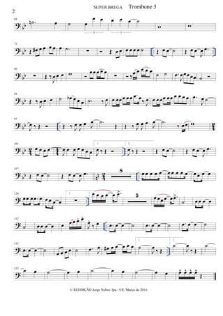 ? bb
68
.˙n œ ˙ œ
œ œ
3
œ œ œ ˙
3
w w
? bb .. ..
73
Œ œ# œ œ œ œ œ .˙ ∑  Œ œ œ œ œ œ œ ˙ Œ œ œ ˙ Œ œ œ
J
œ .œ
? bb
80
∑ Œ ‰
J
œ œ œ w 
œœ œ œ œ
∑  ‰
œ œ œ œ œ
˙ ˙ .œ
J
œœœœœ ˙ 
? bb
89
Œ ‰
J
œ œ œ ˙ œb œ œ œ .˙ ‰ J
œ œ œœœ œœ .œ œ
‰ J
œ œ œœœ œœ œ œ œ œ .œ
J
œ ˙
?
bb .. 4
2
95
J
œ ‰ Œ  Œ ‰ J
œ
J
œ œ J
œ .˙
Œ Œ ‰ J
œ
J
œ œ J
œ .˙
‰ œœ w
?
bb 4
2
4
4 ..
101
œ œ œ œ
J
œ œ
J
œ œ œ œ œ
1.
J
œ ‰ Œ 
2.
J
œ ‰ Œ  Œ œ œ ˙ Œ œ œ
J
œ .œ
?
bb nn 4
2 ..
107
Œ œ œ ˙ Œ œ œ
J
œ .œ 8 œ œ œ œ œ œ œ œ œ œ œ œ œ œ
? ..
120
œœ œ .œ œ œœ œ œ
1.
∑
2.œ œ œ œ œ .œ> 5 œœœœ œ .œ>
˙ œœ œ œ
? ..
132
˙ œ œ œ œ œ œ œ œ. œ.
J
œ.
‰ œ .œ œ œ ˙ .œ œ œ ˙ .œ œ œ ˙
? ..
142
.œ œ œ ˙
œ œ œ œ ˙ .œ J
œ œ# œ œ œ œ œ
1.
˙
J
œ ‰ Œ
2.
˙
J
œ
‰ Œ
˙
?
153
œ œ ˙ œ œ ˙ œ œ ˙ œ œ œ^ œ^ œ^ œ^
Œ
2
SUPER BREGA
© REEDIÇÃO Jorge Nobre/ Ipu - CE. Março de 2016
Trombone 3
 