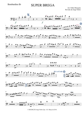 ?
4
4 Œ
œ> œ> œ#>
f
%œ
Œ  ‰
œ œ œ. œ. œ œ œ œ. œ. œ œ
f
J
œ
‰ Œ 
?
5
‰
œ œ œ. œ. œ œ œ œ. œ. œ œ
J
œ
‰ Œ  ‰
œ œ œ. œ. œ œ œ œ. œ. œ œ œ œ œ œ œ œ œ œ œ œ
?
9
J
œ ‰ Œ ‰
œ
J
œ
J
œ œ J
œ œ œ œ œ# œ œ
J
œ
œ
J
œ
J
œ œ œœ œ œ œ œ ˙# ‰
œ J
œ .œ
J
œ# œ œ œ œ
?
15 œ ˙ œ œ
J
œ œ œ# œ œ œ œ œ# .˙ œ œ .œ
J
œ œ œ œ# œ
J
œ .œ œ œ œ .œ
J
œ œ œ œ œ
?
21
.˙ œ œ .œ
J
œ# œ œ œ œ œ ˙ œ œ œ œ œb œn œ œ œ œ# œ
œ œ ˙
˙ ˙
?
27
.˙ œ œ w
Œ
œ œ ˙ w
Œ
œ œ œ
J
œ
‰ Œ ∑  Œ
œ œ
? ..
34 .œ
J
œ œ œ œ œ œ œ
J
œ œ
J
œ
J
œ œ
J
œ œ œ œ œ
D.S. al Coda
J
œ ‰ œ> œ> œ#> œ œ œ œ
œ œ œ œ œ œ
? ..
40
œ# œ œ œ œœ œ œ œ œ œ œ œ œ œ œ œ œ œ
œ œ œ œ œ œ œ œ œ
˙ œœœœœœ
3
3
˙ ˙
?
45
‰ œ œ œ# œ# œ œ œ œ .˙ œ œ œ œ œ œ œ œ
3 3
œ œœœœ œœœ
3
3
.œ
J
œ œ œœœ
3
w
?
51 3
 œœœœœ œ
Œ œ œ ˙
3 w w
 Œ œ# œ
w
2
© REEDIÇÃO Jorge Nobre/ Ipu - CE. Março de 2016
Bombardino Bb
SUPER BREGA
Arr: Fábio Mesquita
Revisão de Jorge Nobre
 