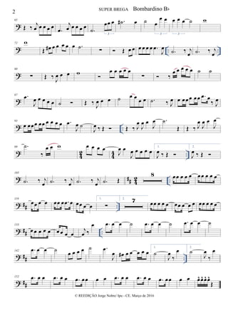 ?
65
Œ ‰ j
œ œ œ œ œ
.œ
j
œ œ œ œ œ
.˙
œœ œ
3
.˙# œ ˙ œ
œ œ
3
œ œ œ ˙
3
w
? .. ..
72 w
Œ œ# œ œ œ œ œ .˙ ∑  Œ œ œ œ œ œ œ .œ
J
œ
.˙ ‰ j
œ .˙ ‰ j
œ
?
80
∑ Œ ‰ J
œ œ œ w 
œ œ œ œ œ
∑  ‰
œ œ œ œ œ ˙ ˙
?
87 .œ
J
œ œ œ œ œ ˙  Œ ‰
J
œ œ œ ˙ œ œ œ œ .˙ ‰ J
œ œ œœœ œœ .œ œ
‰ J
œ
? ..
93
œ œœœ œœ œ œ œ œ .œ
J
œ ˙
J
œ ‰ Œ  Œ ‰ J
œ
J
œ œ
J
œ .˙
Œ Œ ‰ J
œ
J
œ œ
J
œ
?
4
2
4
4 ..
99 .˙
‰
œ œ w œ œ œ œ
J
œ œ
J
œ œ œ œ œ
1.
J
œ ‰ Œ 
2.
J
œ ‰ Œ 
? ## 42 ..
105
.˙ ‰ j
œ .˙ ‰ j
œ .˙ ‰ j
œ .˙ Œ
8 œœ œ œ œ œœ œ œ œ
? ## ..
119
œœ œ œ œœ œ .œ œ œœ œ œ
1.
∑
2. 7 œœ œ œ œ œœ œ œ œ œœ œ œ œ
? ## ..
133
œ œ œ œ œ œ œ œ œ
j
œ ‰
œ .œ œ œ ˙ .œ œ œ ˙ .œ œ œ ˙
? ## ..
142 .œ œ œ ˙ œ œ œ œ ˙ .œ
J
œ œ# œ œ œ œ œ
1.
˙
J
œ
‰
œ 2.
˙
J
œ
‰
œ
? ##
152 .œ œ œ .œ œ œ .œ œœ œ œ .œ œ œ .œ œ œ .œ œœ œ œ œ^ œ^ œ^ œ^
Œ
2 SUPER BREGA
© REEDIÇÃO Jorge Nobre/ Ipu - CE. Março de 2016
Bombardino Bb
 