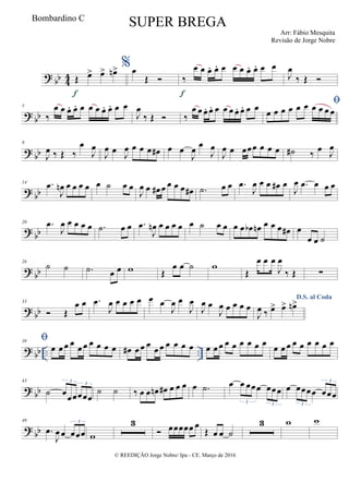?
bb 4
4 Œ œ> œ> œn>
f
%œ
Œ  ‰
œ œ œ. œ. œ œ œ œ. œ. œ œ
f
J
œ
‰ Œ 
? bb
5
‰
œ œ œ. œ. œ œ œ œ. œ. œ œ
J
œ
‰ Œ  ‰
œ œ œ. œ. œ œ œ œ. œ. œ œ 
œ œ œ œ œ œ œ œ œ œ
? bb
9
J
œ ‰ Œ ‰
œ
J
œ
J
œ œ
J
œ œ œ œ œ# œ œ
J
œ œ
J
œ
J
œ œ œœœ œ œ œ ˙# ‰ œ J
œ
? bb
14 .œ
J
œn œ œ œ œ œ ˙ œ œ
J
œ œ œ# œ œ œ œ œ# .˙ œ œ .œ
J
œ œ œ œ# œ
J
œ .œ œ œ œ
?
bb
20 .œ
J
œ œ œ œ œ .˙ œ œ .œ
J
œn œ œ œ œ œ ˙ œ œ œ œ œb œn œ œ œ œ# œ
œ œ ˙
?
bb
26
˙ ˙ .˙ œ œ w Œ
œ œ ˙ w
Œ
œ œ œ
J
œ
‰ Œ ∑
? bb
33
 Œ
œ œ .œ
J
œ œ œ œ œ œ œ
J
œ œ
J
œ
J
œ œ
J
œ œ œ œ œ
D.S. al Coda
J
œ ‰ œ> œ> œn>
? bb .. ..
39

œ œ œ œ œ œ œ œ œ œ œ# œ œ œ œ œ œ œ œ œ œ œ œ œ œ œ œ œ œ œ œ œ œ œ œ œ œ œ
? bb
43
˙ œœœœœœ
3
3
˙ ˙ ‰ œ œ œn œ# œ œ œ œ .˙ œ œ œœœ œœœ
3 3
œ œœœœ œœœ
3
3
? bb
49
.œ
J
œ œ œœœ
3
w
3
 œœœœœ œ
Œ œ œ ˙
3 w w
© REEDIÇÃO Jorge Nobre/ Ipu - CE. Março de 2016
Bombardino C
SUPER BREGA
Arr: Fábio Mesquita
Revisão de Jorge Nobre
 