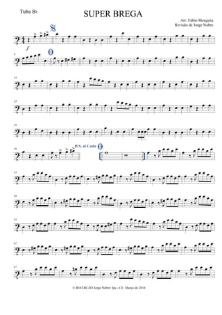 t
4
4 Œ
œ> œ> œ#>
f
%œ
Œ
œ œ
œ Œ œ œ
œ
Œ
œ
œ œ
Œ œ œ œ Œ
œ œ œ Œ
œ œ
t
8 œ œ œ œ œ
œ J
œ
‰ œ œ# œ# œ
Œ œ œ œ
Œ œ œ œ
Œ œ œ œ Œ
œ œ
œ Œ
œ œ
t
15
œ Œ
œ œ œ Œ
œ œ œ
Œ
œ œ œ œ œ
Œ œ œ œ
Œ œ œ œ
Œ œ œ œ Œ
œ œ
t
22
œ Œ
œ œ œ Œ
œ œ
œ Œ
œ œ œ
Œ
œ œ œ œ œ
Œ œ œ œ
Œ œ œ œ Œ
œ œ
t
29
œ Œ œ œ œ Œ œ œ œ Œ œ œ
œ
Œ œ œ œ œœœœ œ
3
œ Œ œ œ œ Œ œ œ
t .. ..
36
œ
Œ œ œ
D.S. al Coda
J
œ ‰ œ> œ> œ#> w w œ ‰ J
œ œ œ œ œ
œ ‰ J
œ œ œ œ œ
t
43
œ
‰ J
œ œ œ œ œ
œ ‰ J
œ œ œ œ œ œ ‰ J
œ# œ œ œ œ œ
‰ J
œ œ œ œ œ
œ ‰ J
œ œ œ œ œ œ
‰ J
œ œ œ œ œ
t
49
œ ‰ J
œ œ œ œ œ
œ ‰ J
œ# œ œ œ œ œ
‰ J
œ œ œ œ œ
œ ‰ J
œ œ œ œ œ œ ‰ J
œ# œ œ œ œ œ
‰ J
œ œ œ œ œ
t
55
œ ‰ J
œ œ œ œ œ œ
‰ J
œ œ œ œ œ œ ‰ J
œ œ œ œ# œ œ
‰ J
œ œ œ œ œ œ
‰ J
œ œ œ œ œ
œ ‰ J
œ œ œ œ œ
t
61
œ ‰ J
œ# œ œ œ œ
œ ‰ J
œ# œ œ œ œ
œ ‰ J
œ œ œ œ œ œ ‰ J
œ# œ œ œ œ œ
‰ J
œ œ œ œ œ
œ
‰ J
œ œ œ œ œ
t
67
œ ‰ J
œ œ œ œ œ
œ ‰ J
œ# œ œ œ œ
œ ‰ J
œ œ œ œ œ œ ‰ J
œ œ œ œ œ œ ‰ J
œ œ œ œ œ
© REEDIÇÃO Jorge Nobre/ Ipu - CE. Março de 2016
Tuba Bb
SUPER BREGA
Arr: Fábio Mesquita
Revisão de Jorge Nobre
 