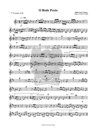 & b 4
2
q»¡£º
f
œ œœœœ j
œ ‰ Œ
œ œœ œ œ
J
œ ‰ Œ œ œœœœ œ œœœœ œ œœœœ
j
œ ‰ Œ ˙
& b
10
œ
œ œn œ# œœ ˙ œ œœœ œœ œ œœœ œœ œ œœœ œœ œ œœœ œ
‰ j
œ#
‰ j
œ
‰
œœœ œ
%
‰ j
œ#
‰ j
œ
& b ..
p
19
rK
œ
˙ œ œ# œ œ œ œ œ œ œœœœ œ
3
˙ 5
2
rK
œ ˙ œ œ œ œ œ œ
& b
30
œ œ œœœœ œ
3
˙ 5
2
rK
œ# ˙ œ œ œ œ œ œ œ œ œœœœ œ
3
˙
& b ..
41
j
œ ‰ Œ ‰ j
œ œ œ œ œ œ œ œœœœ œ
3
œ œ# œ œ œ œ
To Coda
œ œ
1.
œœœœ œ
3
j
œ
‰ Œ
& b
51 2.
œœœœ œ
3
j
œ
‰ Œ
f
œ# œ œ œ J
œ# ‰ Œ œ œ œ œ J
œ ‰ Œ œ œ œ œ
œ# œ œ œ œ œœœ œœ
j
œ ‰ Œ
& b n## ..
61
5
4
5
2
F
‰ œœœ œ J
œ œ j
œ 5
2
‰ œœœ œ
j
œ œ j
œ
&
##
73
5
2
‰ œœœ œ
j
œ œ j
œ
5
2
‰ œœœ œ J
œ œ j
œ 5
2
‰ œœœ œ
&
##
84
J
œ œ j
œ 5
2
‰ œœœ œ J
œ œ j
œ
5
2
‰ œœœ œ J
œ œ j
œ ‰ œœœ œ
j
œ œ j
œ
&
## .. ..
95 1.
œ œœ œ
j
œ
‰ Œ
2.
œœœ œ
D.S. al Coda
j
œ
‰ Œ
ﬁ
j
œ
‰ Œ j
œ
‰ j
œ
‰
Fine
j
œ
‰ Œ
TRIO
5
14
p
˙
&
##
117
J
œ ‰ Œ ˙ œ œ œ œœ œ ˙ ˙ œ œ œœœ œ œ œ œ œ œ œ œ œ
œn œ œ œ
&
## ..
128
œ œ œ œ œ œb œ œ œ œ œ œ œ œ œ œ
1.
œ œ œ œ j
œ
‰ Œ
2.
œ œ œ œ j
œ
‰ Œ
Cópia de Francis Joseph
O Bode Preto Júlio César Souza
Adap. Francis Joseph3º Trumpet in Bb
 