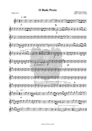 & bb
4
2
q»¡£º
f
˙ ˙ ˙
J
œ ‰ Œ ˙ ˙ ˙
J
œ ‰ Œ ˙ œ œœœ œ ˙ œ œœœ œ
& bb ..
13
œ œ œ œ œ œœœ œ ‰ J
œ ‰ J
œ ‰ œœœ œ
%
‰ J
œ ‰ J
œ
p
r
œ
˙ œ œ# œ œ œ œ œ œ œ œ œ
& bb
24
˙ ‰ J
œ ‰ J
œ ‰ J
œ ‰ J
œ ‰ J
œ ‰ J
œ ‰ J
œ ‰ J
œ ‰ J
œ ‰ J
œ ‰ J
œ ‰ J
œ œ œ œ ˙ ‰ J
œ ‰ J
œ ‰ J
œ ‰ J
œ
& bb
35
˙ œ œ œ œ œ œ œ œ œ œ œ ˙
J
œ ‰ Œ ‰ j
œ œ œ œ œ œ œ œ œ œ œ œ# œ œ
& bb ..
47
œ œ
To Coda
œ œ
1.
œ œ œ
j
œ ‰ Œ
2.
œ œ œ
j
œ ‰ Œ
f
œ œ œ œ
J
œ ‰ Œ œ œ œ œ
J
œ ‰ Œ œ œ œ œ
& bb nn# ..
58
œ œ œ œ œ œ œ œ
J
œ ‰ Œ
p
œ œ œn œ#
f
œ
œ ‰ J
œ ‰ J
œ ‰ J
œ
F
‰ J
œ ‰ J
œ ‰ J
œ ‰ J
œ ‰ J
œ ‰ J
œ
&
#68
‰ J
œ ‰ J
œ ‰ J
œ ‰ J
œ ‰ J
œ ‰ J
œ ‰ J
œ ‰ J
œ ‰ J
œ ‰ J
œ ‰ J
œ ‰ J
œ ‰ J
œ ‰ J
œ ‰ J
œ ‰ J
œ ‰ J
œ ‰ J
œ ‰ J
œ ‰ J
œ ‰ J
œ ‰ J
œ
&
#79
‰ J
œ ‰ J
œ ‰ J
œ ‰ J
œ ‰ J
œ ‰ J
œ ‰ J
œ ‰ J
œ ‰ J
œ ‰ J
œ ‰ J
œ ‰ J
œ ‰ J
œ ‰ J
œ ‰ J
œ ‰ J
œ ‰ J
œ ‰ J
œ ‰ J
œ ‰ J
œ ‰ J
œ ‰ J
œ
&
# ..
90
‰ J
œ ‰ J
œ ‰ J
œ ‰ J
œ ‰ J
œ ‰ J
œ ‰ J
œ ‰ J
œ ‰ J
œ ‰ J
œ
1.
‰ J
œ ‰ J
œ
J
œ ‰ Œ
2.
‰ J
œ ‰ J
œ
D.S. al Coda
J
œ ‰ Œ
ﬁ
J
œ ‰ Œ J
œ ‰ J
œ ‰
&
# ..
101 Fine
J
œ ‰ Œ
p
TRIO
˙ œ œ œœœ œ ˙ ˙ œ œ œœœ œ œ œ œ œ œ œ œ œ œ œ œ
&
#113
œ
œ œ œ œ œ œ œ œ œ œ ˙ ˙ œ œ œ œœ œ ˙ ˙ œ œ œ œœ œ
&
# ..
125
œ œ œ œ ˙ ˙n ˙ ˙b ˙ œ œ
1.
˙
j
œ ‰ Œ
2.
˙
j
œ ‰ Œ
Cópia de Francis Joseph
O Bode Preto Júlio César Souza
Adap. Francis JosephHorn in F
 