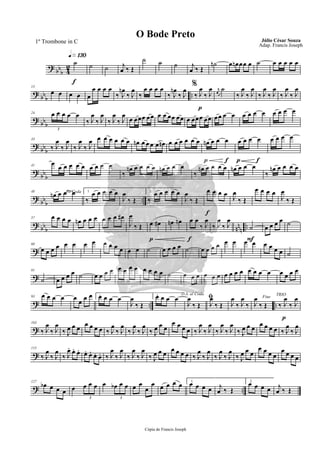 ?
bb
b 4
2
q»¡£º
f
˙ ˙ ˙ j
œ ‰ Œ
˙ ˙ ˙ j
œ ‰ Œ
˙n œ œn œœ œ ˙ œ œ œ œ œ
?
bb
b
..
13
œ œ œ œ œ
œ œ œ œ
‰ J
œn
‰ J
œ
‰
œ œ œ œ %
‰ J
œn
‰ J
œ
p
‰ J
œ
‰ J
œ r
œ
˙
‰ J
œ
‰ J
œ
‰ J
œ
‰ J
œ
‰ J
œ
‰ J
œ
?
bb
b
24 œ œ œ œ œ
3
‰ J
œ
‰ J
œ
‰ J
œ
‰ J
œ
œ œœœ œœ œ œ œœ œœ œ œœœ œœ œœ œ œ œ œ œ œ œ œ œ œ
?
bb
b
33
‰ J
œ
‰ J
œ
‰ J
œ
‰ J
œ œ œ œ œ œ œ œn œ œ œ œ œn œ œ œ œ œ œ
p f
œn œ œ œ
p f
œ œ œ œ œ œ œ œ
?
bbb
41
œ
œ œ œ œ œ œ œ œ œ
‰
œn œ œ œ œ œn œ œ œ
‰
œn œ œ œ œ œn œ œ œ
‰
œn œ œ œ œ
?
bbb ..
48 To Coda
œn œ œ œ 1.
‰
œ œ œ œ œ
J
œ
‰ Œ
2.
‰
œ œ œ œ œ
J
œ
‰ Œ
f
œ œ œ œ J
œ
‰ Œ
œ œ œ œ
J
œ
‰ Œ
? bbb nn
n ..
57 œ œ œ œ œn œ œ œ œ œ œ œ#
J
œ
‰ Œ
p
œ œ# œn œn
f
œ œ
‰ J
œ
‰ J
œ
‰ J
œ
F
˙ œ œ œ œ ˙
?
68
œ œ œ œ œ œ œ œ œ œ œ œ œ œ ˙ œ œ œ œ ˙ œ œ œ œ œ œ œ œ œ œ œ œ ˙
?
81
˙ œ œ œ œ ˙ œ œ œ œ œ œ œ œ œ œ œ œ ˙ œ œ œ œ œ œ œ œ œ œ œ œ œ œ œ œ œ œ
? .. ..
93 œ œ œ œ œ œ œ œ 1.œ œ œ œ
J
œ
‰ Œ
2.œ œ œ œ D.S. al Coda
J
œ
‰ Œ
ﬁ
J
œ
‰ Œ J
œ
‰ J
œ
‰
Fine
J
œ
‰ Œ
p
TRIO
‰ J
œ
‰ J
œ
?
103
‰ J
œ
‰ J
œ
‰ J
œ œ œ
œ œ œ œ ‰ J
œ
‰ J
œ
‰ J
œ
‰ J
œ
‰ J
œ œ œ
œ œ œ œ ‰ J
œ
‰ J
œ
‰ J
œ
‰ J
œ
‰ J
œ œ œ
œ œ œ œ ‰ J
œ
‰ J
œ
?
115
‰ J
œ
‰ J
œ
‰ J
œ. œ. œ. œ. œ. œ. œ. ‰ J
œ
‰ J
œ
‰ J
œ
‰ J
œ
‰ J
œ œ œ
œ œ œ œ ‰ J
œ
‰ J
œ
‰ J
œ
‰ J
œ
‰ J
œ œ œ
œ œ œ œ
œ œ œ œ
? ..
127
œb œ œ œ œ œ œ œ
3
œ œb œ œ
3
œ œ
œ
œ œ œ œ œ 1.
œ œ œ œ j
œ ‰ Œ
2.
œ œ œ œ j
œ ‰ Œ
Cópia de Francis Joseph
O Bode Preto Júlio César Souza
Adap. Francis Joseph
1º Trombone in C
 