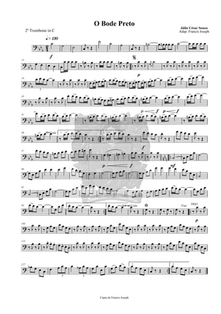 ?
bb
b 4
2
q»¡£º
f
˙ ˙ ˙ j
œ ‰ Œ
˙ ˙ ˙ j
œ ‰ Œ
˙n œ œn œœ œ ˙ œ œ œ œ œ
?
bb
b
..
13
œ œ œ œ œ
œ œ œ œ
‰ J
œn
‰ J
œ
‰
œ œ œ œ %
‰ J
œn
‰ J
œ
p
‰ J
œ
‰ J
œ r
œ
˙
‰ J
œ
‰ J
œ
‰ J
œ
‰ J
œ
‰ J
œ
‰ J
œ
?
bb
b
24 œ œ œ œ œ
3
‰ J
œ
‰ J
œ
‰ J
œ
‰ J
œ
œ œœœ œœ œ œ œœ œœ œ œœœ œœ œœ œ œ œ œ œ œ œ œ œ œ
?
bb
b
33
‰ J
œ
‰ J
œ
‰ J
œ
‰ J
œ œ œ œ œ œ œ œn œ œ œ œ œn œ œ œ œ œ œ
p f
œn œ œ œ
p f
œ œ œ œ œ œ œ œ
?
bbb
41
œ
œ œ œ œ œ œ œ œ œ
‰
œn œ œ œ œ œn œ œ œ
‰
œn œ œ œ œ œn œ œ œ
‰
œn œ œ œ œ
?
bbb ..
48 To Coda
œn œ œ œ 1.
‰
œ œ œ œ œ
J
œ
‰ Œ
2.
‰
œ œ œ œ œ
J
œ
‰ Œ
f
œ œ œ œ J
œ
‰ Œ
œ œ œ œ
J
œ
‰ Œ
? bbb nn
n ..
57 œ œ œ œ œn œ œ œ œ œ œ œ#
J
œ
‰ Œ
p
œ œ# œn œn
f
œ œ
‰ J
œ
‰ J
œ
‰ J
œ
F
˙ œ œ œ œ ˙
?
68
œ œ œ œ œ œ œ œ œ œ œ œ œ œ ˙ œ œ œ œ ˙ œ œ œ œ œ œ œ œ œ œ œ œ ˙
?
81
˙ œ œ œ œ ˙ œ œ œ œ œ œ œ œ œ œ œ œ ˙ œ œ œ œ œ œ œ œ œ œ œ œ œ œ œ œ œ œ
? .. ..
93 œ œ œ œ œ œ œ œ 1.œ œ œ œ
J
œ
‰ Œ
2.œ œ œ œD.S. al Coda
J
œ
‰ Œ
ﬁ
J
œ ‰ Œ J
œ ‰ J
œ ‰
Fine
J
œ ‰ Œ
p
TRIO
‰ J
œ
‰ J
œ
?
103
‰ J
œ
‰ J
œ
‰ J
œ œ œ
œ œ œ œ ‰ J
œ
‰ J
œ
‰ J
œ
‰ J
œ
‰ J
œ œ œ
œ œ œ œ ‰ J
œ
‰ J
œ
‰ J
œ
‰ J
œ
‰ J
œ œ œ
œ œ œ œ ‰ J
œ
‰ J
œ
?
115
‰ J
œ
‰ J
œ
‰ J
œ. œ. œ. œ. œ. œ. œ. ‰ J
œ
‰ J
œ
‰ J
œ
‰ J
œ
‰ J
œ œ œ
œ œ œ œ ‰ J
œ
‰ J
œ
‰ J
œ
‰ J
œ
‰ J
œ œ œ
œ œ œ œ
œ œ œ œ
? ..
127
œb œ œ œ œ œ œ œ
3
œ œb œ œ
3
œ œ
œ
œ œ œ œ œ 1.
œ œ œ œ j
œ ‰ Œ
2.
œ œ œ œ j
œ ‰ Œ
Cópia de Francis Joseph
O Bode Preto Júlio César Souza
Adap. Francis Joseph2º Trombone in C
 