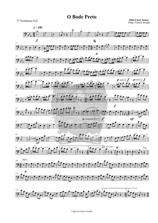 ?
bbb 4
2
q»¡£º
f
˙ ˙ ˙ j
œ ‰ Œ
˙ ˙ ˙ j
œ ‰ Œ ˙ œ œœœ œ ˙ œ œœœ œ
?
bb
b
..
13
œ œ œ œ œ
œœœ œ ‰ J
œ ‰ J
œ ‰ œœœ œ
%
‰ J
œ ‰ J
œ
p
‰ J
œ ‰ J
œ r
œ
˙
‰ J
œ ‰ J
œ ‰ J
œ ‰ J
œ ‰ J
œ ‰ J
œ
?
bb
b
24 œ œ œ œ œ
3
‰ J
œ ‰ J
œ ‰ J
œ ‰ J
œ œ œœœ œœ œ œ œ œ œ œ œ œœœ œœ œ œ œ œ œ œ œ œ
?
bb
b
32 œ œ œ œ
‰ J
œ ‰ J
œ ‰ J
œ ‰ J
œ
œ œ œ œ œ œ œn œ œœ œ œn œ œ œ œ œ œ
p f
œn œ œ œ
p f
œ œ œ œ
?
bb
b
40 œ œ œ œ œ œ œ œ œ œ œ œ œ œ
‰
œn œ œ œ œ œn œ œ œ
‰
œn œ œ œ œ œn œ œ œ
?
bb
b
..
47
‰
œn œ œ œ œ To Coda
œn œ œ œ 1.
‰
œ œ œ œ œ
J
œ
‰ Œ
2.
‰
œ œ œ œ œ
J
œ
‰ Œ
f
œ œ œ œ
J
œn
‰ Œ
œ œ œ œ
? bb
b nn
n
..
56
J
œ
‰ Œ
œ œ œ œ œn œ œ œ œ œ œ œ#
J
œ
‰ Œ
p
œ œ# œn œn
f
œ œ ‰ J
œ ‰ J
œ ‰ J
œ
F
˙ œ œ œ œ
?
67
˙ œ œ œ œ
œ œ œ œ
œ œ œ œ œ œ ˙ œ œ œ œ ˙ œ œ œ œ
œ œ œ œ
œ œ œ œ
?
80
˙ ˙ œ œ œ œ ˙ œ œ œ œ
œ œ œ œ
œ œ œ œ ˙ œ œ œ œ œ œ œ œ œ œ œ œ œ œ
? ..
92
œ œ œ œ œ œ œ œ œ œ œ œ 1.œ œ œ œ
J
œ
‰ Œ
2.œ œ œ œ D.S. al Coda
J
œ
‰ Œ
ﬁ
J
œ ‰ Œ J
œ ‰ J
œ ‰
Fine
j
œ ‰ Œ
? ..
p
102 TRIO
‰ J
œ ‰ J
œ ‰ J
œ ‰ J
œ ‰ J
œ œ œ
œ œ œ œ ‰ J
œ ‰ J
œ ‰ J
œ ‰ J
œ ‰ J
œ œ œ
œ œ œ œ ‰ J
œ ‰ J
œ ‰ J
œ ‰ J
œ ‰ J
œ œ œ
?
113 œ œ œ œ ‰ J
œ ‰ J
œ ‰ J
œ ‰ J
œ ‰ J
œ. œ. œ. œ. œ. œ. œ. ‰ J
œ ‰ J
œ ‰ J
œ ‰ J
œ ‰ J
œ œ œ œ œ œ œ ‰ J
œ ‰ J
œ ‰ J
œ ‰ J
œ ‰ J
œ œ œ
? ..
125 œ œ œ œ
œ œ œ œ
œb œ œ œ œ œ œ œ
3
œ œb œ œ
3
œ œ
œ
œ œ œ œ œ 1.
œ œ œ œ j
œ ‰ Œ
2.
œ œ œ œ j
œ ‰ Œ
Cópia de Francis Joseph
O Bode Preto Júlio César Souza
Adap. Francis Joseph
3º Trombone in C
 