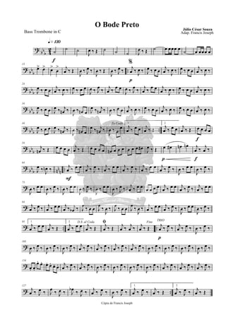?
bb
b 4
2
q»¡£º
f
˙
˙ ˙
J
œ ‰ Œ ˙ ˙ ˙ J
œ ‰ Œ ˙ œ œœœ œ
˙ œ œœœ œ
?
bb
b
..
13
œ> œ> œ>
œ
> j
œ ‰ Œ
J
œ ‰ J
œ ‰
J
œ ‰ Œ
%
J
œ ‰ J
œ ‰
p
j
œ ‰ J
œ ‰ J
œ ‰ œ œ
j
œ ‰ J
œ ‰ J
œ ‰ œ œ
j
œ ‰ J
œ ‰
?
bb
b
24
J
œ ‰ œ œ
j
œ ‰ J
œ ‰ J
œ ‰ œ œ
J
œ ‰ J
œ
‰
j
œ ‰
œ œ
J
œ ‰ J
œ
‰
j
œ ‰
œ œ j
œ ‰ J
œ ‰ J
œ ‰ œ œ
j
œ ‰ J
œ ‰
?
bb
b
34
J
œ ‰ œ œ J
œ ‰ j
œn ‰
J
œ ‰ œn œ J
œ ‰ j
œn ‰
J
œ ‰ œ œ
j
œ ‰ J
œ ‰ J
œ ‰ œ œ
j
œ ‰ J
œ ‰ J
œ ‰ œ œ
j
œ ‰ J
œ ‰
?
bb
b
..
44
J
œ ‰ œ œ
J
œ ‰ j
œn ‰
J
œ ‰ œn œ J
œ ‰ j
œn ‰
To Coda
J
œ ‰ œ
œ
1.
j
œ ‰ œ œ j
œ ‰ Œ
2.
j
œ ‰ œ œ j
œ ‰ Œ
f
œ œ œ œ
?
bb
b
54
j
œn ‰ Œ œ œ œ œ
j
œ ‰ Œ œ œ œ œ œn œ œ œ œ œ œ œ#
J
œ ‰ Œ
p
œ œ# œn œn
f
j
œ ‰
j
œ ‰
?
bb
b nn
n
..
64
J
œ ‰ J
œn ‰
F
j
œ ‰ œ œ j
œ ‰ J
œ ‰
j
œ ‰ œ œ j
œ ‰ J
œ ‰
j
œ ‰ œ œ j
œ ‰ J
œ ‰
J
œ ‰ œ œ
J
œ ‰ J
œ ‰
?
73
J
œ ‰ œ œ
J
œ ‰ J
œ ‰
J
œ ‰ œ œ
J
œ ‰ J
œ ‰
J
œ ‰ œ œ
J
œ ‰ J
œ ‰
j
œ ‰ œ œ
œ œ œ œ j
œ ‰ œ œ j
œ ‰ J
œ ‰
j
œ ‰ œ œ
?
84
j
œ ‰ J
œ ‰
j
œ ‰ œ œ j
œ ‰ j
œb ‰ J
œ
‰ œ œ J
œ
‰
J
œ ‰ J
œ
‰ œ œ J
œ
‰
J
œ ‰
j
œ ‰ œ œ j
œ ‰ J
œ ‰
J
œ ‰ œ œ
J
œ ‰ J
œ ‰
? .. ..
95 1.
j
œ ‰ œ œ j
œ ‰ Œ
2.
j
œ ‰ œ œ
D.S. al Coda
j
œ ‰ Œ
ﬁj
œ ‰ Œ
j
œ ‰
j
œ ‰
Fine
j
œ ‰ Œ
p
TRIO
j
œ ‰ J
œ ‰
j
œ ‰ J
œ ‰
J
œ ‰ J
œ ‰
?
105
J
œ ‰ J
œ ‰
J
œ ‰ J
œ ‰
J
œ ‰ J
œ ‰
j
œ ‰ J
œ ‰
j
œ ‰ J
œ ‰
j
œ ‰ J
œ ‰
j
œ ‰ J
œ ‰
J
œ ‰ J
œ ‰
J
œ ‰ J
œ ‰
J
œ ‰ J
œ ‰
J
œ ‰ J
œ ‰
?
116
œ. œ.
œ. œ. œ. œ. œ. œ. j
œ ‰ J
œ ‰
j
œ ‰ J
œ ‰
J
œ ‰ J
œ ‰
J
œ ‰ J
œ ‰
J
œ ‰ J
œ ‰
J
œ ‰ J
œ ‰
j
œ ‰ J
œ ‰
j
œ ‰ J
œ ‰
j
œ ‰ J
œ ‰
? ..
127
j
œ ‰ J
œ ‰ J
œ ‰ J
œ ‰ J
œb ‰ J
œ ‰ j
œ ‰ J
œ ‰
J
œ ‰ J
œ ‰
1.
j
œ ‰ J
œ ‰ j
œ ‰ Œ
2.
j
œ ‰ J
œ ‰ j
œ ‰ Œ
Cópia de Francis Joseph
O Bode Preto Júlio César Souza
Adap. Francis JosephBass Trombone in C
 