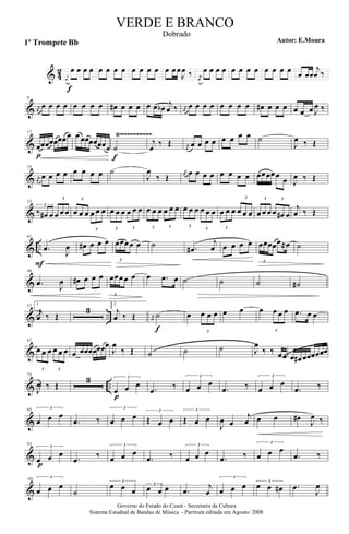 & 4
2 j
œ
œ
f
œ œ œ œ œ œ œ œ œ œ œ œ œœ
J
œ ‰ j
œ
œ œ œ œ œ œ œ œ œ œ œ œ œ œœ
j
œ ‰
&
9
j
œ
œ œ œ œ œ œ œ œ œ# œ œ œ œ œ œb j
œ ‰ j
œ
œ œ œ œ œ œ œ œ œ# œ œ œ œ œ œ J
œ ‰
&
Ÿ~~~~~~~~~~17
œ
p
œœœœœœœ œ œœœœœœœ ˙
f
j
œ ‰ Œ j
œ
œ œ œ œ œ œ œ œ ˙
J
œ ‰ Œ
&
25
j
œ
œ œ œ œ œ œ œ œ ˙
J
œ
‰ Œ
j
œ œ œ œ œ œ œ œ œ œœœœœ œ J
œ ‰ Œ
&
33
3
‰ œ# œ
3
œ œ œ
3
œ œ œ
3
œ œ œ
3
œ œ œ
3
œ œ œ
3
œ œ œ
3
œ œ œ
3
œ œ œ
3
œ œ œ
3
œ œ œ
3
œ œ œ
3
œ œ œ
3
œ œ# œ
j
œ ‰ Œ
& ..
41
.œ
F
J
œ œ# œ œ œ
3
œœœœ œ ˙ .œ#
j
œ œ œ œ œ
3
œœœœœ≈œ ˙
&
49
.œ J
œ œ# œ œ œ
3
œœœœ œ œ .œ œ ˙ ˙ ˙ ˙#
& ..
57 1
j
œ ‰ Œ
3
2
j
œ ‰ Œ j
œ
˙
f
œ
3
œ œ œ œ œ œ
3
œ œ œ .œ œ œ
&
67
3
œ œ œ
3
œ œ œ œ œœœœœœœ
J
œ
‰ Œ ˙ ˙ ˙ J
œ
‰ ‰ œœ œ œ# œœœœœœ
& ..
75
J
œ ‰ Œ
3 3
œ
p
œ œ
.œ ‰
3
œ œ œ
.œ ‰
3
œ œ œ
.œ ‰
&
85 3
œ œ œ
.œ ‰
3
œ œ œ 3
Œ œ œ
3
Œ œ œ
J
œ œ
j
œ œ œ œ#
J
œ ‰
&
93
3
œp
œ œ
.œ ‰
3
œ œ œ
.œ ‰
3
œ œ œ
.œ ‰
3
œ œ œ
.œ ‰
&
101 3
œ œ œ
˙
3
œ œ œ
3
œ œ œ .œ j
œ
3
œ œ œ 3
œ œ œ# .œ
J
œ
Governo do Estado do Ceará - Secretaria da Cultura
Sistema Estadual de Bandas de Música - Partitura editada em Agosto/ 2008
VERDE E BRANCO
Autor: E.Moura1º Trompete Bb
Dobrado
 