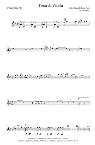 & b c
œ œ .˙
f ƒ
œ œ .˙
f ƒ
œ œ .˙
f f
œ œ .˙
f ƒ
%w œ J
œ œ
J
œ œ
& b
7
w
∑
w œ
J
œ œ
J
œ œ w œ
Œ Ó
j
œ w
& b
14
œ
J
œ œ
J
œ œ œ œ .˙ œ J
œ œ
J
œ œ w œ
J
œ œ
J
œ œ ˙ ˙ wb
& b ..
21
w w Œ .œ œœ œ œ w ˙ ˙ ˙ ˙
1
˙ ˙
& b ..
28
œ œb œ œ
2
œ œ .˙
f ƒ
œ œ .˙
f ƒ
œ œ .˙
f ƒ
D.S. al Fine
ﬁœ œ .˙
f ƒ
FIMﬁ
J
œ>
‰ Œ Ó
Governo do Estado do Ceará - Secretaria da Cultura
Sistema Estadual de Bandas de Música - Partitura editada em Fevereiro/2010
Tema da Vitória
1º Sax Tenor Bb Autor: Eduardo Souto Neto
Arr.: Ten Jacy
 