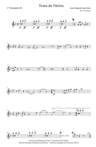 & b c
œ. œ. .˙>
f ƒ
œ. œ. .˙>
f ƒ
œ. œ. .˙>
f ƒ
œ. œ. .˙>
f ƒ
%
Œ œ œ ‰ j
œ Œ
& b
6
j
œ Œ j
œ ˙ .œ
j
œ ˙ w Ó
J
œ .œ ˙ ˙ Œ œ ‰
J
œ Œ
& b
12
œ. œ.
Œ Ó w ˙ ˙n wn Œ .˙
j
œ .œ œ œ
& b ..
18
œ ‰ .œ Œ ˙ ˙ ˙ ˙ w
f
œ œ
J
œ œ
J
œ œ w
& b ..
24
œ
J
œ œ
J
œ œ .˙
œ ˙ ˙
1
w ˙ Ó
2
œ. œ. .˙>
& b
30 œ. œ. .˙> œ. œ. .˙>
D.S. al Fine
ﬁœ. œ. .˙> FIMﬁ
J
œ>
‰ Œ Ó
Governo do Estado do Ceará - Secretaria da Cultura
Sistema Estadual de Bandas de Música - Partitura editada em Fevereiro/2010
Tema da Vitória
1º Trompete Bb Autor: Eduardo Souto Neto
Arr.: Ten Jacy
 