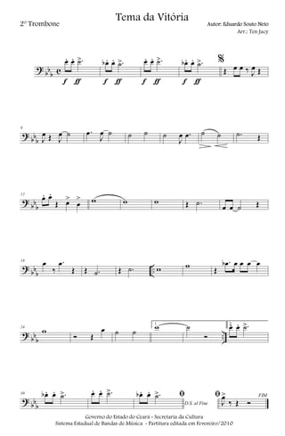 ?
bb
b c
œ. œ. .˙>
f ƒ
œb . œ. .˙>
f ƒ
œ. œ. .˙>
f ƒ
œb . œ. .˙>
f ƒ
%
Œ œ œ ‰ J
œ Œ
?
bb
b
6
J
œ Œ J
œ ˙ .œ
J
œ ˙ ˙ ˙ ˙
J
œ .œ ˙ ˙ .˙ Œ
?
bb
b
12
œ. œ.
Œ œ>
œ
> w w w Œ .˙
œ œ ˙ Œ
?
bb
b
..
18
œ
‰
.œ
Œ Œ .˙ Œ .˙ w w Œ
.œb œ œ œ œ
?
bb
b
..
24
w
Ó Œ
œ ˙ ˙
1
w ˙
Ó
2
œ. œ. .˙>
?
bb
b
30 œb . œ. .˙> œ. œ. .˙>
D.S. al Fine
ﬁœb . œ. .˙> FIMﬁ
J
œ>
‰ Œ Ó
Governo do Estado do Ceará - Secretaria da Cultura
Sistema Estadual de Bandas de Música - Partitura editada em Fevereiro/2010
Tema da Vitória
2º Trombone Autor: Eduardo Souto Neto
Arr.: Ten Jacy
 