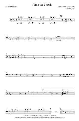?
bb
b c
œ. œ. .˙>
f ƒ
œb . œ. .˙>
f ƒ
œ. œ. .˙>
f ƒ
œb . œ. .˙>
f ƒ
%
Œ œ œ ‰
J
œ Œ
?
bb
b
6
J
œ Œ
J
œ ˙ .œ
J
œ ˙ ˙ ˙ ˙
J
œ .œ ˙
˙ .˙ Œ
?
bb
b
12
œ. œ.
Œ œ>
œ
>
w w w Œ .˙
œ œ ˙ Œ
?
bb
b
..
18
œ ‰ .œ Œ Œ .˙ Œ .˙ w w Œ .œ œ œ œ œ
?
bb
b
..
24
w Ó Œ
œ ˙ ˙
1
w ˙ Ó
2
œ. œ. .˙>
?
bb
b
30 œb . œ. .˙> œ. œ. .˙>
D.S. al Fine
ﬁœb . œ. .˙> FIMﬁ
J
œ>
‰ Œ Ó
Governo do Estado do Ceará - Secretaria da Cultura
Sistema Estadual de Bandas de Música - Partitura editada em Fevereiro/2010
Tema da Vitória
3º Trombone Autor: Eduardo Souto Neto
Arr.: Ten Jacy
 