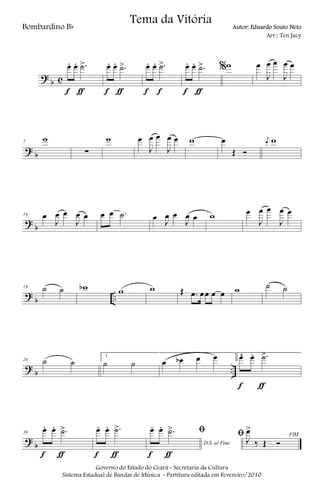 ?
b c
œ. œ. .˙>
f ƒ
œ. œ. .˙>
f ƒ
œ. œ. .˙>
f f
œ. œ. .˙>
f ƒ
%w œ
J
œ œ
J
œ œ
?
b
7
w
∑
w œ
J
œ œ
J
œ œ w œ
Œ Ó
j
œ w
?
b
14 œ
J
œ œ
J
œ œ œ œ .˙ œ J
œ œ
J
œ œ w œ
J
œ œ
J
œ œ
?
b ..
19 ˙ ˙ wb w w Œ .œ œœ œ œ w ˙ ˙
?
b ..
26 ˙ ˙
1
˙ ˙ œ œb œ œ 2œ. œ. .˙>
f ƒ
?
b
30
œ. œ. .˙>
f ƒ
œ. œ. .˙>
f ƒ
D.S. al Fine
ﬁœ. œ. .˙>
f ƒ
FIMﬁ J
œ>
‰ Œ Ó
Governo do Estado do Ceará - Secretaria da Cultura
Sistema Estadual de Bandas de Música - Partitura editada em Fevereiro/2010
Tema da Vitória
Bombardino Bb Autor: Eduardo Souto Neto
Arr.: Ten Jacy
 