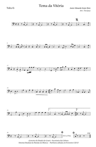 ? c Œ ‰ j
œ ˙ Œ ‰ j
œ ˙ Œ ‰ j
œ ˙ Œ ‰ j
œ ˙
%
˙ .œ J
œ
?
6
˙ œ œ
j
œ ‰ œ Œ .œ
j
œ ˙ œ œ œ ˙ .œ j
œ ˙ œ œ œ ˙ .œ J
œ
?
12
œ Œ œ
>
œ
> œ œ
œ œ .œ
‰ ˙ ˙ œ ‰
J
œ œ œ œ œ
Œ œ œ
J
œ .œ
J
œ .œ
? ..
18
.œ
J
œ ˙ œ Œ œ œ
œ- œ- œ- œ-
œ œ
J
œ .œ ˙ œ œ
.œb
j
œ .œ
j
œ
? ..
24
˙
œ
œ .œ
J
œ ˙ œ œ œ œ
1
˙ .œ ‰ œ œ œ œ œ
2
Œ ‰ j
œ ˙
?
30
Œ ‰ j
œ ˙ Œ ‰ j
œ ˙ D.S. al Fine
ﬁ
Œ ‰ j
œ ˙
FIMﬁ j
œ ‰ Œ Ó
Governo do Estado do Ceará - Secretaria da Cultura
Sistema Estadual de Bandas de Música - Partitura editada em Fevereiro/2010
Tema da Vitória
Tuba Eb Autor: Eduardo Souto Neto
Arr.: Ten Jacy
 