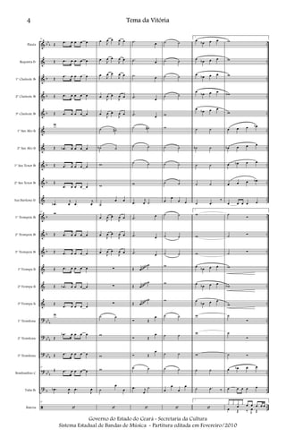 &
&
&
&
&
&
&
&
&
&
&
&
&
&
&
&
?
?
?
?
?
ã
bb
b
b
b
b
b
b
b
b
b
bb
b
bb
b
bb
b
bb
b
b
..
..
..
..
..
..
..
..
..
..
..
..
..
..
..
..
..
..
..
..
..
..
Flauta
Requinta Eb
1º Clarinete Bb
2º Clarinete Bb
3º Clarinete Bb
1º Sax Alto Eb
2º Sax Alto Eb
1º Sax Tenor Bb
2º Sax Tenor Bb
Sax Barítono Eb
1º Trompete Bb
2º Trompete Bb
3º Trompete Bb
1ª Trompa Eb
2ª Trompa Eb
3ª Trompa Eb
1º Trombone
2º Trombone
3º Trombone
Bombardino C
Tuba Bb
Bateria
23
Œ .œ œ œ œ œ
Œ .œ œ œ œ œ
Œ
.œ œ œ œ œ
Œ .œ œ œ œ œ
Œ .œ œ œ œ œ
w
Œ .œb œ œ œ œ
Œ .œ œ œ œ œ
Œ
.œ œ œ œ œ
.œb
j
œ .œ
j
œ
23
w
Œ .œ œ œ œ œ
Œ .œ œ œ œ œ
Œ .œ œ œ œ œ
Œ .œb œ œ œ œ
Œ
.œ œ œ œ œ
w
Œ
.œb œ œ œ œ
Œ .œ œ œ œ œ
23
Œ .œ œ œ œ œ
.œb
J
œ .œ
J
œ
23
‘
œ
J
œ œ
J
œ œ
œ
J
œ œ
J
œ œ
œ
J
œ œ
J
œ œ
œ
J
œ œ
J
œ œ
œ
J
œ œ
J
œ œ
˙ ˙#
˙b ˙
w
w
˙
œ œ
œ
J
œ œ
J
œ œ
œ
J
œ œ
J
œ œ
œ
J
œ œ
J
œ œ
∑
∑
∑
˙ ˙
w
w
w
˙
œ
œ
‘
.˙ œ
.˙ œ
.˙ œ
.˙ œ
.˙ œ
˙ ˙#
˙ ˙
˙ ˙
w
.œ
j
œ ˙
.˙
œ
.˙ œ
.˙ œ
Œ œ
˙
Œ œ
˙
Œ œ
˙
Ó Œ
œ
Ó Œ
œ
Ó Œ
œ
˙ ˙
.œ j
œ
˙
‘
˙ ˙
˙ ˙
˙ ˙
˙ ˙
w
w
˙ ˙
˙ ˙
˙ ˙
œ
œ
œ œ
˙ ˙
˙ ˙
˙ ˙
w
w
w
˙ ˙
˙ ˙
˙ ˙
˙ ˙
œ
œ
œ
œ
‘
1
œ
œb œ œ
œ
œb œ œ
œ
œb œ œ
œ
œb œ œ
œ
œb œ œ
˙ ˙
˙b ˙
˙ ˙
˙ ˙
˙ .œ
‰
1
w
w
w
œ
œb œ œ
œ
œb œ œ
œ
œb œ œ
w
w
w
˙ ˙
˙ .œ ‰
1
‘
w
w
w
wb
w
œ œ œ œb
œb œ œ œ
œ œb œ œ
œ œ œ œb
œ œ œ œ œ
˙
Ó
˙ Ó
˙ Ó
w
wb
w
˙
Ó
˙
Ó
˙ Ó
œ œb œ œ
œ œ œ œ œ
x x x
œ
x œ œ œ œ œ
œ Œ ‰ J
œ Œ
~~~~~Gliss.
~~~~~
Gliss.
~~~~~
Gliss.
4 Tema da Vitória
Governo do Estado do Ceará - Secretaria da Cultura
Sistema Estadual de Bandas de Música - Partitura editada em Fevereiro/2010
 