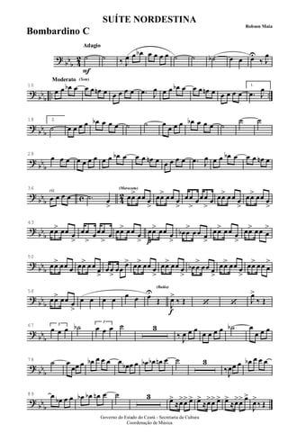 ?
bbb 4
2
Adagio
F
Adagio
˙ ˙ ‰ J
œ œ œb œ œ œ œ ˙ ˙ ˙b œ œ œU
‰ J
œ
?
bb
b
.. ..
Moderato (Xote)Moderato (Xote)
10
œ œ œb œ œ œ œn œ œ œ œ œ .œ J
œ œ œ œb œ œ œ œn œ œ œ œ œ
1.
.œ J
œ
?
bbb
18 2.
˙ œ œ œ œ œb œ œ œ ˙ ˙ œ
œ œ œ œb œ œ œ ˙
˙ ˙
?
bb
b
28
œ œ œ œ œ œ œ œ œ œb œ œ œ œn œ œ œ œ œ .œ J
œ œ œ œb œ œ œ œn œ
?
bbb c 4
2rit.36
œ œ œ œ .˙ œ
>
(Maracatu)(Maracatu)
œœ> œœ œ
>
œœ> œœ œ
>
œœ
>
œœœ
>
œ œœ> œœ œ
>
œœ> œœ œ
>
?
bb
b
43
œœ> œœ œ
>
œœ
>
œœœ
>
œ œœ> œœ œ
> p
œœ> œœ œ
>
œb œ
>
œœ œ
>
œœ> œœ œ
>
œœ> œœ œ
>
?
bbb
50
œœ> œœ œ œœ> œœ œ
>
œœ
>
œœ
œ> œœ> œœ œ
>
œœ> œœ œ
>
œb œ
>
œœ œ
>
œœ> œœ œ
>
œœ> œœ œ
>
?
bb
b
58
œœ> œœ œ
>
œ œ œ œ œ œ œU
Œ
(Baião)
f
J
œ>
‰ Œ ‘ ‘ J
œ>
‰ Œ
?
bbb
67
œ œ œ3
˙b œ œ œ
3
˙ 3
‰ J
œ œ œ
œ œ œ œ ˙b œ
œ œ œ
?
bb
b
78 ˙ œ
œœ œ œb œ œ œ œ œb œ œ œb œb œn œ ˙ 3
‰
J
œœ œ œb œ œ œ
?
bbb
89 œ œb œ œ œb œb œn œ ˙ 3 œ>
≈œ>œ> œ> œ>
≈œ>œ> œ> œ>
≈œ>œ> œ>
J
œ>
‰ Œ
Governo do Estado do Ceará - Secretaria da Cultura
Coordenação de Música
SUÍTE NORDESTINA
Robson Maia
Bombardino C
 