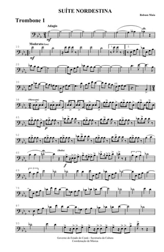 ?
bbb 4
2
Adagio
F
Adagio
˙ ˙ ˙ ˙ ˙ ˙ ˙ œ œ∫ œbU
Œ
?
bb
b
.. ..
Moderato(Xote)
F
Moderato
10 ˙ ˙ ˙
≈
œ œ
J
œ
‰
˙ ˙ ˙ 1.
‰ J
œ
J
œ
‰
2.
‰
J
œ œ œ œb
œ œ œ
?
bb
b
20 œb œ œ œ ˙ ˙ œ œ œ œ œb œ œ œ ˙ ˙ ˙ .œ
J
œ .œ
J
œ
?
bb
b c 4
2
30
œœ œb œ œ œ œn œ œ œ œ œ .œ J
œ œ œ œ œ œ œ œ œ rit.
œ œ œ œ .˙
œ
>
?
bb
b 4
2
(Maracatu)(Maracatu)38
œœ> œœ œ
>
œœ> œœ œ
>
œœ
>
œœœ
>
œ œœ> œœ œ
>
œœ> œœ œ> œœ> œœ œ> œœ>
œœœ>
œ
?
bb
b
45
œœ> œœ œ>
p
œœ> œ
J
œ
‰
œb œ> œ
J
œ
‰
œœ> œ
J
œ
‰
œ œ> œ
J
œ
‰
œœ> œ
J
œ
‰
œb œ> œ
J
œ
‰
?
bb
b
52
œœ> œ
J
œ
‰
œœ> œ
J
œ
‰
œœ> œ
J
œ
‰
œb œ> œ
J
œ
‰
œœ> œ
J
œ
‰
œ œ> œ
J
œ
‰
œœ> œ
J
œ
‰
œ œ
?
bbb
60 œ œ ˙nU œ
Œ
(Baião)
f
œ>
≈œ>œ> œ> œ> ≈œ>œ> œ> œb> ≈œ>œ> œ>
J
œn>
‰ Œ
œ œ œ3
˙b
?
bb
b
69 œ œ œ
3
˙ ˙b ˙b œ œ œ
œ œ œ œb
œ œ œ ˙b œ
œ œ œ ˙
?
bb
b
79 œ
œ œ œ œb œ œ œ œ œb œ œ œb œb œn œ ˙ ˙b ˙b œ œ
?
bb
b
87
‰ J
œ œ œ œb œ œ œ œ œb œ œ œb œb œn œ ˙ ˙b
?
bb
b
93 ˙b œ œ
œ>
≈ œ> œ> œ> œ>
≈ œ> œ> œ> œ>
≈ œ> œ> œ>
J
œ>
‰ Œ
Governo do Estado do Ceará - Secretaria da Cultura
Coordenação de Música
SUÍTE NORDESTINA
Robson Maia
Trombone 1
 