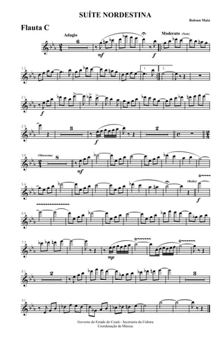 & bb
b 4
2 ..
AdagioAdagio
6
F
‰ J
œ œn œb œ œb œ œ
f
œ
U
‰ J
œ
Moderato (Xote)Moderato (Xote)
œ œ œb œ œ œ œn œ
& bb
b ..
12
œ œ œ œ .œ J
œ œ œ œb œ œ œ œn œ œ œ œ œ
1.
.œ J
œ 2.
˙
J
œ ‰ Œ ∑
& bb
b
f
21
‰ J
œ œ œ œb œ œ œ>
J
œ œb>
J
œ>
J
œ œ
J
œ œ œ œ œ œb œ œ œ œ œ œ œb œn œ œ œ
& bbb c 4
2
29
œ
Œ
3
f
‰ œ œ œ œ œ œ J
œ
‰ Œ
2
∑
& bb
b 4
2
(Maracatu)(Maracatu)38 8
F
‰ J
œ œ œ ˙b œ
œ œ œ ˙ œ
œ œ œ œb œ œ œ ˙
& bb
b
Ÿ~~~~
54
œ œ œ œ ˙b œ
œ œ œ ˙ œ
œ œ œ œb œ œ œn ˙U œ
Œ
(Baião)
f
˙
& bb
b
~~~~~~~~~~~~~~~
64
˙ ˙ œ
œ œ œ ˙b œ
œ œ œ ˙ œ
œ œ œ œb œ œ œ œ
œb œ œ
& bb
b
Ÿ~~~~~~ Ÿ~~~~~~73 œb œb œn œ ˙
J
œ
‰ Œ
P
‰ œ œ œ œ œ œ ˙ œ
œ œœœ œœ ˙
J
œ
‰ Œ
& bb
b
81 2
‰ J
œ œ œ œb œ œ œ œ
œb œ œ œb œb œn œ ˙ 3
& bb
b
91
‰ j
œ œ œ œb œ œ œ œ
œb œ œ œb œb œn œ ˙ ˙ ˙
J
œ
‰ Œ
Governo do Estado do Ceará - Secretaria da Cultura
Coordenação de Música
SUÍTE NORDESTINA
Robson Maia
Flauta C
 
