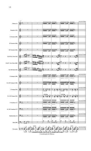 &
&
&
&
&
&
&
&
&
&
&
&
?
?
?
?
÷
bb
b
b
b
b
b
b
b
bb
b
bb
b
bb
b
b
bb
b
Flauta (C)
Requinta (Eb)
I Clarinete (Bb)
II Clarinete (Bb)
III Clarinete (Bb)
I & III Sax Alto (Eb)
II & IV Sax Tenor (Bb)
Sax Barítono (Eb)
I Trompete (Bb)
II e III Trompete (Bb)
I Trompa (Eb)
II e III Trompa (Eb)
I Trombone (C)
II e III Trombone (C)
Bombardino (C)
Tuba (Bb)
Percussão
110
∑
∑
∑
∑
∑
œœ œœ œœ œœ
œœ œœ œœ œœ
œ œ œ œ
∑
∑
∑
∑
∑
∑
∑
.œ œ œ
‰
j
œ ≈
j
œ ≈
œœ
≈
œ œœ
≈
œ
∑
∑
∑
∑
∑
œœœœ œœ# œœn œœœœœœ œœ#
œœœœ œœn œœbb œœœœœœ œœ
œœ œ# œn œœœ œ
∑
∑
∑
∑
∑
∑
∑
∑
œ œ ≈
j
œ ≈
œœ
≈
œœœ
≈
œ
œ œ œ œ œ œ œ
œ œ œ œ œ œ œ
œ œ œ œ œ œ œ
œ œ œ œ œ œ œ
œ œ œ œ œ œ œ
J
œœ ‰ Œ
J
œ ‰ Œ
J
œ ‰ Œ
œ œ œ œ œ œ œ
œœ œœ œœ œœ œœ œœ œœ
œ ≈ œ ‰
J
œ
œœ
≈ œœ
‰ j
œœ
œ œ œ œ œ œ œ
œœ œœ œœ œœ œœ œœ œœ
œ œ œ œ œ œ œ
œ
J
œ
‰
‰
j
œ ≈
j
œ ≈
œœ
≈
œ œœ
≈
œ
œ œ œ œ
Œ
œ œ œ œ Œ
œ œ œ œ
Œ
œ œ œ œ Œ
œ œ œ œ Œ
Œ ≈
œœœ
Œ ≈œœœ
Œ ≈
œœœ
œ œ œ œ
Œ
œœ œœ œœ œœ Œ
‰
J
œ ≈
J
œ ≈
‰ j
œœ
≈ j
œœ
≈
œ œ œ œ
Œ
œœ œœ œœ œœ
Œ
œ œ œ œ Œ
.œ œ
Œ
œ œ ≈
j
œ ≈
œœ
≈
œ œœ
≈
œ
œ œ œ œ œ œ œ
œ œ œ œ œ œ œ
œ œ œ œ œ œ œ
œ œ œ œ œ œb œ
œ œ œ œ œ œ œ
J
œ ‰ Œ
J
œ
‰ Œ
J
œ ‰ Œ
œ œ œ œ œ œ œ
œœ œœ œœ œœ œœ œœb œœ
œ ≈ œ ‰
J
œb
œœ ≈ œœ
‰ j
œœ
œ œ œ œ œ œ œ
œœ œœ œœ œœ œœ œœ œœ
œ œ œ œ œ œ œ
œ
J
œ
‰
‰
j
œ ≈
j
œ ≈
œœ
≈
œ œœ
≈
œ
Ao B & CODAœ œ œ œ
Œ
œ œ œ œ Œ
œ œ œ œ
Œ
œb œ œ œ Œ
œ œ œ œ Œ
Ao B & CODA
Œ ≈
œœœ
Œ ≈œœœ
Œ ≈
œœœ
Ao B & CODAœ œ œ œ
Œ
œœb œœ œœ œœ Œ
Ao B & CODA
‰
J
œb ≈
J
œ ≈
‰ j
œœ
≈ j
œœ
≈
Ao B & CODA
œ œ œ œ
Œ
œœb œœ œœ œœ
Œ
Ao B & CODA
œ œ œ œ Œ
.œ œ
Œ
Ao B & CODAœ œ ≈
j
œ ≈
œœ
≈
œ œœ
≈
œ
18
Governo do Estado do Ceará - Secretaria da Cultura
Coordenação de Música
 