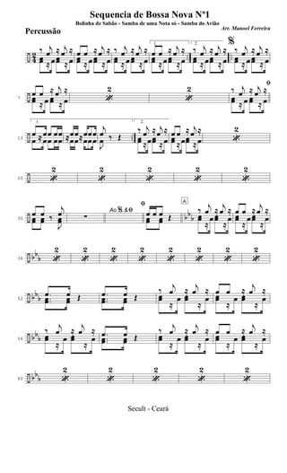 ÷ 42 .. ..
‰ j
œ ≈ j
œ ≈
œœ ≈ œ œœ ≈ œ
œ œ ≈ j
œ ≈
œœ ≈ œ œœ ≈ œ
‰ j
œ ≈ j
œ ≈
œœ ≈ œ œœ ≈ œ
1.
œ œ ≈ j
œ ≈
œœ ≈ œ œœ ≈ œ
2.
‰ j
œ ≈ j
œ ≈
œœ ≈ œœœ ≈ œ
%
‰ j
œ ≈ j
œ ≈
œœ ≈ œ œœ ≈ œ
÷7
œ œ ≈ j
œ ≈
œœ ≈ œ œœ ≈ œ «
2
«
2 ﬁ
‰ j
œ ≈ j
œ ≈
œœ ≈ œ œœ ≈ œ
÷ ..13
1.
œ ≈ œœ œœ
œ ≈ œœ œœ ≈œœ≈œœœ≈œœ≈œœœ
j
œ ‰ Œ
J
œ ‰ Œ
2.
‰ j
œ ≈ j
œ ≈
œœ ≈œœœ ≈ œ
œ œ ≈ j
œ ≈
œœ ≈ œœœ ≈ œ «
2
÷20 «
2
«
2
«
2
«
2
«
2
÷ bb
b30
œ œ ‰
j
œ
œœ œœ ‰
J
œœ
Ao &ﬁ
∑
%
ﬁ
œ œ œ Œœœ œœ Œ
A
‰ j
œ ≈ j
œ ≈
œœ
≈
œ œœ
≈
œ
œ œ ≈ j
œ ≈
œœ
≈
œ œœ
≈
œ
÷ bb
b36 «
2
«
2
«
2
«
2
«
2
«
2
«
2
«
2
÷ bbb52
.œ œ Œ..œœ œœ Œ .œ œ Œ..œœ œœ Œ
‰
j
œ ≈
j
œ ≈
œœ
≈
œ œœ
≈
œ
œ œ ≈
j
œ ≈
œœ
≈
œ œœ
≈
œ
÷ bbb56
‰
j
œ ≈
j
œ ≈
œœ
≈
œ œœ
≈
œ .œ œ Œ..œœ œœ Œ
‰
j
œ ≈
j
œ ≈
œœ
≈
œ œœ
≈
œ
œ œ ≈
j
œ ≈
œœ
≈
œ œœ
≈
œ
÷ bbb60 «
2
«
2
«
2
«
2
«
2
Sequencia de Bossa Nova Nº1
Bolinha de Sabão - Samba de uma Nota só - Samba do Avião
Arr. Manoel Ferreira
Percussão
Secult - Ceará
 
