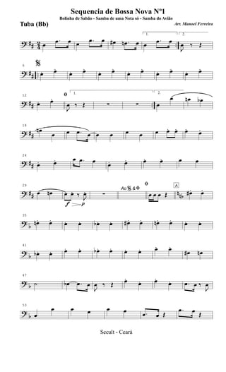 ? ## 42 ..œ
.œ œ œ .œ œ œ# .œn œ
1.
œ
.œ œ
2.
J
œ ‰ Œ
? ## ..
6 %
œ. œ.
œ. œ.
œ. œ.
œ. œ.
œ. œ.
œ. œ.
? ## ..
12 ﬁ
œ. œ.
1.
J
œ ‰ Œ ∑ ∑
2.
œ
œ œn œb
? ##
18
œn
œ œ .œ œ œ œ œ œ œ œ. œ. œ. œ.
? ##
24
œ. œ. œ .œ œ
œ. œ. œ. œ. œ œ
? ## nnb
29
œ œn
f p
œ œ. ‰ J
œ. Ao &ﬁ
∑
%
ﬁ
œ œ œ Œ
A
œ#. œ.
?
b
35
œn. œ. œ. œ. œb . œ. œ# . œ. œn. œ. œ. œ.
?
b
41
œb . œ. œ. œ. œb . œ. œ. œ. œ. œ.
œ# œn
? b
47
˙ œb .œ œ
J
œ ‰ Œ œ.
œ. œ.
œ. .œ œ ‰
J
œ
?
b
53
œ
œ œ œ œ œ .œ œ Œ
.œ œ Œ
Sequencia de Bossa Nova Nº1
Bolinha de Sabão - Samba de uma Nota só - Samba do Avião
Arr. Manoel FerreiraTuba (Bb)
Secult - Ceará
 