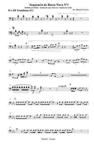 ? 42 ..‰ J
œœ
.
≈ J
œœ
.
≈ ‰ J
œœ
.
≈ J
œœ
.
≈ ‰ J
œœb .
≈ J
œœ
.
≈
1.
‰ J
œœ
.
≈ J
œœ
.
≈
2.
∑
? ..
6 %
≈
œœ.
≈
œœ.
≈ J
œœ.
≈ ˙.>
≈ J
œœ.
≈ Œ ˙.>
≈ J
œœ.
≈ Œ ∑
? ..
12 ﬁ
≈ J
œœ
.
≈ Œ
1.
‰. R
œ œ œ œ ≈
œ œ
≈
œ œ œ
J
œ
≈ Œ
2.
3
œ œ œ
3
œ œ œ
?
17
3
œb œ œ
3
œb œ œ œ œ
Œ œ œ œ œ œ 3
‰ œ œ
3
œ œ œb
3
œ œb œ
?
22
.œ œœ œœb
œœ
œœ 2
œ .œ œ
3
?
bb
b
29
œœ œœ œœ œœ œœb œœ œœ œœ
f p
œœ œœ ‰ J
œœ Ao &ﬁ
∑
%
ﬁ
œœ œœ œœ ≈ œ œ
? bbb
34 A
œ œ œ œ œ .œ œ ≈ œ œ œ œ œ œ œ œ ≈ œ œ œ œ œ œ œ .œ œ ≈ œ œ
?
bb
b
40
œ œ œ œ œ œ ≈
œ œ œ œ œ œ œ œ œ œ œ œ
‰
œ œ œ œ œ
? bbb
45
œ
≈ œ œ œ œ œ œ œ œ œ œ œ œ œ œ œ œ œ œ œ œ
∑
Sequencia de Bossa Nova Nº1
Bolinha de Sabão - Samba de uma Nota só - Samba do Avião
Arr. Manoel Ferreira
II e III Trombone (C)
Secult - Ceará
 