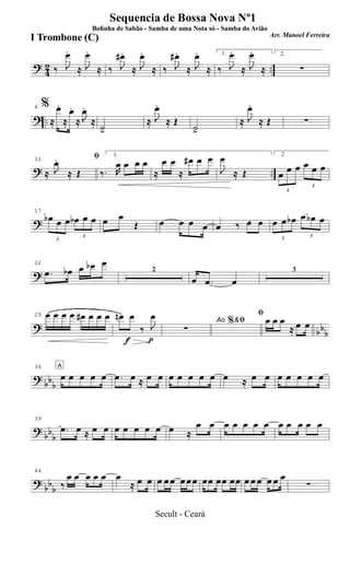? 42 ..‰ J
œ.
≈ J
œ.
≈ ‰ J
œ#.
≈ J
œ.
≈ ‰ J
œ# .
≈ J
œ.
≈
1.
‰ J
œ.
≈ J
œ.
≈
2.
∑
? ..
6 %
≈
œ.
≈
œ.
≈ J
œ.
≈
˙.>
≈ J
œ.
≈ Œ
˙.>
≈ J
œ.
≈ Œ ∑
? ..
12 ﬁ
≈ J
œ.
≈ Œ
1.
‰. R
œ œ œ œ
≈
œ œ
≈
œ# œ œ
J
œ
≈ Œ
2.
3
œ œ œ
3
œ œ œ
?
17
3
œb œ œ
3
œb œ œ œ œ
Œ œ œ œ œ œ 3
‰ œ œ
3
œ œ œb
3
œ œb œ
?
22
.œ œb œ œb œ
2
œ .œ œ
3
? bbb
29 œ œ œ œ œ# œ œ œ
f p
œn œ
‰ J
œ Ao &ﬁ
∑
%
ﬁœ œ œ
≈ œ œ
?
bbb
34 A
œ œ œ œ œ .œ œ ≈ œ œ œ œ œ œ œ œ ≈ œ œ œ œ œ œ œ
?
bb
b
39
.œ œ ≈ œ œ œ œ œ œ œ œ ≈
œ œ œ œ œ œ œ œ œ œ œ œ
?
bb
b
44
‰
œ œ œ œ œ œ
≈ œ œ œ œ œ œ œ œ œœ œœ œœ œ œ œ œ œ œ
∑
Sequencia de Bossa Nova Nº1
Bolinha de Sabão - Samba de uma Nota só - Samba do Avião
Arr. Manoel Ferreira
I Trombone (C)
Secult - Ceará
 