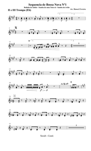 &
###
42 ..‰
J
œœ. ≈
J
œœ. ≈ ‰
j
œœ.
≈
j
œœ.
≈ ‰
J
œœn. ≈
J
œœ#. ≈
1.
‰
J
œœ. ≈
J
œœ. ≈
2.
∑
&
### ..
6 %
∑ œœ ≈ œœ ‰ j
œœ ∑ œœ ≈ œœ ‰ j
œœ ∑ œœ ≈ œœ ‰ j
œœ
&
##
#
..
12 ﬁ
∑
1.
‰. r
œœ œœ œœ# œœ
≈ œœ œœ ≈ œœ œœ œœ
j
œœ ‰ Œ
2.
2
&
###
18
‰ j
œœ
Œ œœn œœ œœ œœn œœ œœ ..œœ
Œ œœn ≈ œœ ‰ j
œœ ‰ j
œœn ≈ j
œœ ≈
&
###
23
œœ ≈ œœ ‰
j
œœ ‰
j
œœ ≈
j
œœ ≈ ∑ j
œœ>
..œœ>
j
œœ ‰
j
œœ ‰
&
##
# nn
n
28
j
œœ ‰
j
œœ ‰ œœœœœœœœ œœn œœœœœœ
f p
œœ œœ ‰
j
œœ
Ao &ﬁ
∑
%
ﬁ
œœ œœ œœ Œ
&
34 A
..œœ# œœ
‰ j
œœ
‰ j
œœn ≈ j
œœ
≈ ..œœ œœ
‰ j
œœ
‰ j
œœn ≈ j
œœ
≈
&
38
..œœ# œœ
‰ j
œœ
‰ j
œœn ≈ j
œœ
≈ ..œœ œœ
‰ j
œœ
‰ j
œœn ≈ j
œœ
≈ ..œœ## œœ
≈ j
œœ
≈
&
43
‰ j
œœnn
≈ j
œœ
≈ ..œœ œœ
‰ j
œœ ..œœ œœ
Œ
3
Sequencia de Bossa Nova Nº1
Bolinha de Sabão - Samba de uma Nota só - Samba do Avião
Arr. Manoel Ferreira
II e III Trompa (Eb)
Secult - Ceará
 