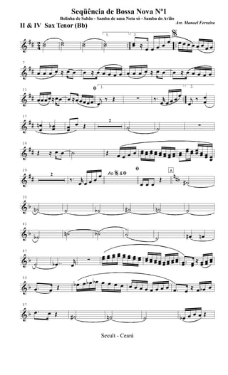 &
## 42 .. ..˙˙ ˙˙ ˙˙
1.
˙˙
2.
œœ ≈
œ œ œ œ œ
%
œ œ œ œ œ œ œ œ
&
##
7
œ œ œ œ ≈ œ œ œ ≈ œ œ œ œ œ œ œ œ œ ≈ œ œ œ ≈ œ œ œ œ œ
&
## ..
11
œœœœ≈œœ
ﬁ
œ ≈œœœœœ
1.
j
œ
‰ Œ ∑ ‰. r
œ œ œ œ œ
2.
j
œ
‰ œ
œ
&
##
17
œ
œ
n œœb œœ
œ Œ
2
˙ ˙ ∑
&
##
24
Œ ≈ œ œ ˙ Œ œ œ œ œ œœ œœ œœ œœ œœ œœ œœ œœ œœ
œœ œœ œœ œœ œœ œœ
&
## nnb
29
2 Ao &ﬁ
‰. r
œ œ œ œ
œ %
ﬁ
œ œ œ
Œ
A
˙#
& b
35
˙n ˙ ˙b ˙# ˙n ˙
& b
41
˙b ˙n ˙b ˙ ˙ œ# œn
& b
47
˙ ..œb
r
œ
∑ œœ œœ œœ œœ œœ œœ œœ œœ œœ œœ œœ œœ œœ œœ œœ œœ ..œœ œœ
≈ œœ œœ
œœ
& b
53
.œ œ Œ œb œ œb œb œ œ œ œ œ œ œ œ œ œ œ œ .œ œ ≈ œ œb œ
& b
57
.œ œ Œ ˙# ˙n ˙ œb œ œ œ Œ
Seqüência de Bossa Nova Nº1
Bolinha de Sabão - Samba de uma Nota só - Samba do Avião
Arr. Manoel Ferreira
II & IV Sax Tenor (Bb)
Secult - Ceará
 