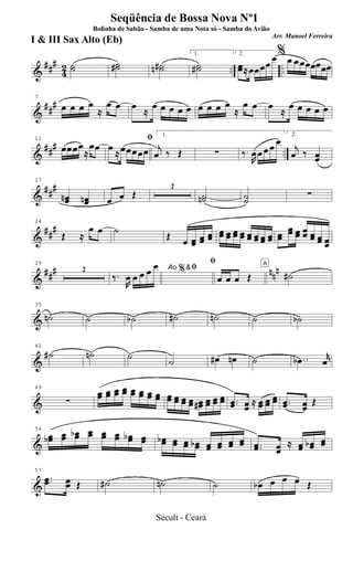 &
###
42 .. ..˙˙ ˙˙# ˙˙#n
1.
˙˙#
2.
œœ≈œœœœ
œ%
œ œ œœœœœœ
&
##
#
7
œ œ œ œ
≈
œ œ œ
≈
œ œ œ œ œ œ œ œ œ
≈
œ œ œ
≈
œ œ œ œ œ
&
### ..
11
œœœœ
≈
œœ
ﬁ
œ
≈œœœœœ
1.
j
œ ‰ Œ ∑ ‰.
R
œ œ œ œ œ
2.
j
œ ‰ œœ
&
###
17
œœn œœn œ œ Œ
2
˙˙n ˙˙
∑
&
##
#
24
Œ ≈
œ œ ˙
Œ œ œœ œœ œœ œœ œœ œœ œœ œœ œœ œœ œœ œœ
œœ œœ œœ œœ œœ œœ
&
### nnn
29
2 Ao &ﬁ
‰.
R
œ œ œ œ œ %
ﬁ
œ œ œ Œ
A
˙#
&
35
˙n ˙ ˙b ˙# ˙n ˙ ˙b
&
42
˙# ˙n ˙
˙ œ# œn ˙ ..œb
r
œ
&
49
∑
œœ œœ œœ œœ œœ œœ œœ œœ œœ œœ œœ œœ œœ# œœ œœ œœ ..œœ œœ
≈ œœ œœ
œœ ..œœ œœ
Œ
&
54
œœb œœ œœb œœ œœ œœ œœb œœ œœb œœ œœ œœb œœ œœ œœ œœ ..œœ œœ
≈ œœ œœb œœ
&
57
..œœ œœ Œ ˙# ˙n ˙ œb œ œ œ Œ
Seqüência de Bossa Nova Nº1
Bolinha de Sabão - Samba de uma Nota só - Samba do Avião
Arr. Manoel Ferreira
I & III Sax Alto (Eb)
Secult - Ceará
 